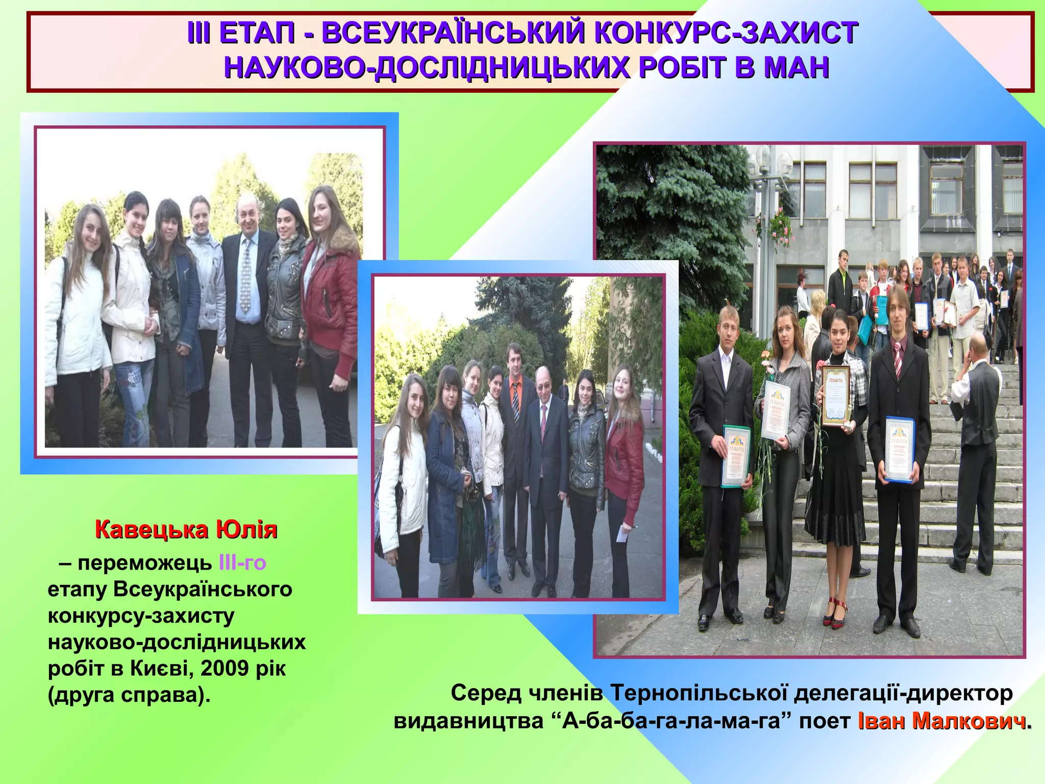 IIIIII ЕТАП - ВСЕУКРАЇНСЬКИЙ КОНКУРС-ЗАХИСТЕТАП - ВСЕУКРАЇНСЬКИЙ КОНКУРС-ЗАХИСТ
НАУКОВО-ДОСЛІДНИЦЬКИХ РОБІТ В МАННАУКОВО-ДОСЛІДНИЦЬКИХ РОБІТ В МАН
Кавецька ЮліяКавецька Юлія
– переможець III-го
етапу Всеукраїнського
конкурсу-захисту
науково-дослідницьких
робіт в Києві, 2009 рік
(друга справа). Серед членів Тернопільської делегації-директор
видавництва “А-ба-ба-га-ла-ма-га” поет Іван МалковичІван Малкович..
 