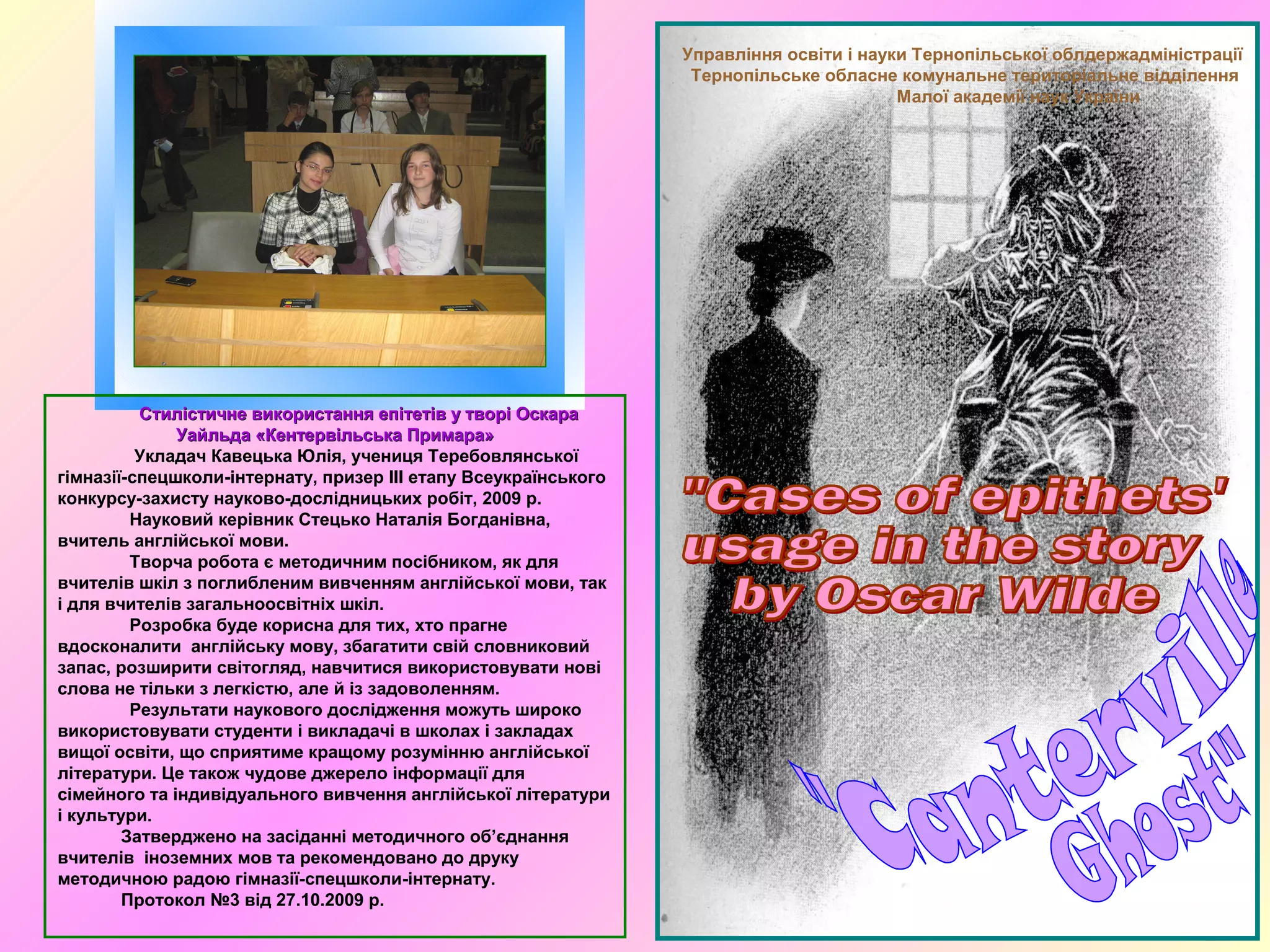 Управління освіти і науки Тернопільської облдержадміністрації
Тернопільське обласне комунальне територіальне відділення
Малої академії наук України
Стилістичне використання епітетів у творі ОскараСтилістичне використання епітетів у творі Оскара
Уайльда «Кентервільська Примара»Уайльда «Кентервільська Примара»
Укладач Кавецька Юлія, учениця Теребовлянської
гімназії-спецшколи-інтернату, призер ІІІ етапу Всеукраїнського
конкурсу-захисту науково-дослідницьких робіт, 2009 р.
Науковий керівник Стецько Наталія Богданівна,
вчитель англійської мови.
Творча робота є методичним посібником, як для
вчителів шкіл з поглибленим вивченням англійської мови, так
і для вчителів загальноосвітніх шкіл.
Розробка буде корисна для тих, хто прагне
вдосконалити англійську мову, збагатити свій словниковий
запас, розширити світогляд, навчитися використовувати нові
слова не тільки з легкістю, але й із задоволенням.
Результати наукового дослідження можуть широко
використовувати студенти і викладачі в школах і закладах
вищої освіти, що сприятиме кращому розумінню англійської
літератури. Це також чудове джерело інформації для
сімейного та індивідуального вивчення англійської літератури
і культури.
Затверджено на засіданні методичного об’єднання
вчителів іноземних мов та рекомендовано до друку
методичною радою гімназії-спецшколи-інтернату.
Протокол №3 від 27.10.2009 р.
 