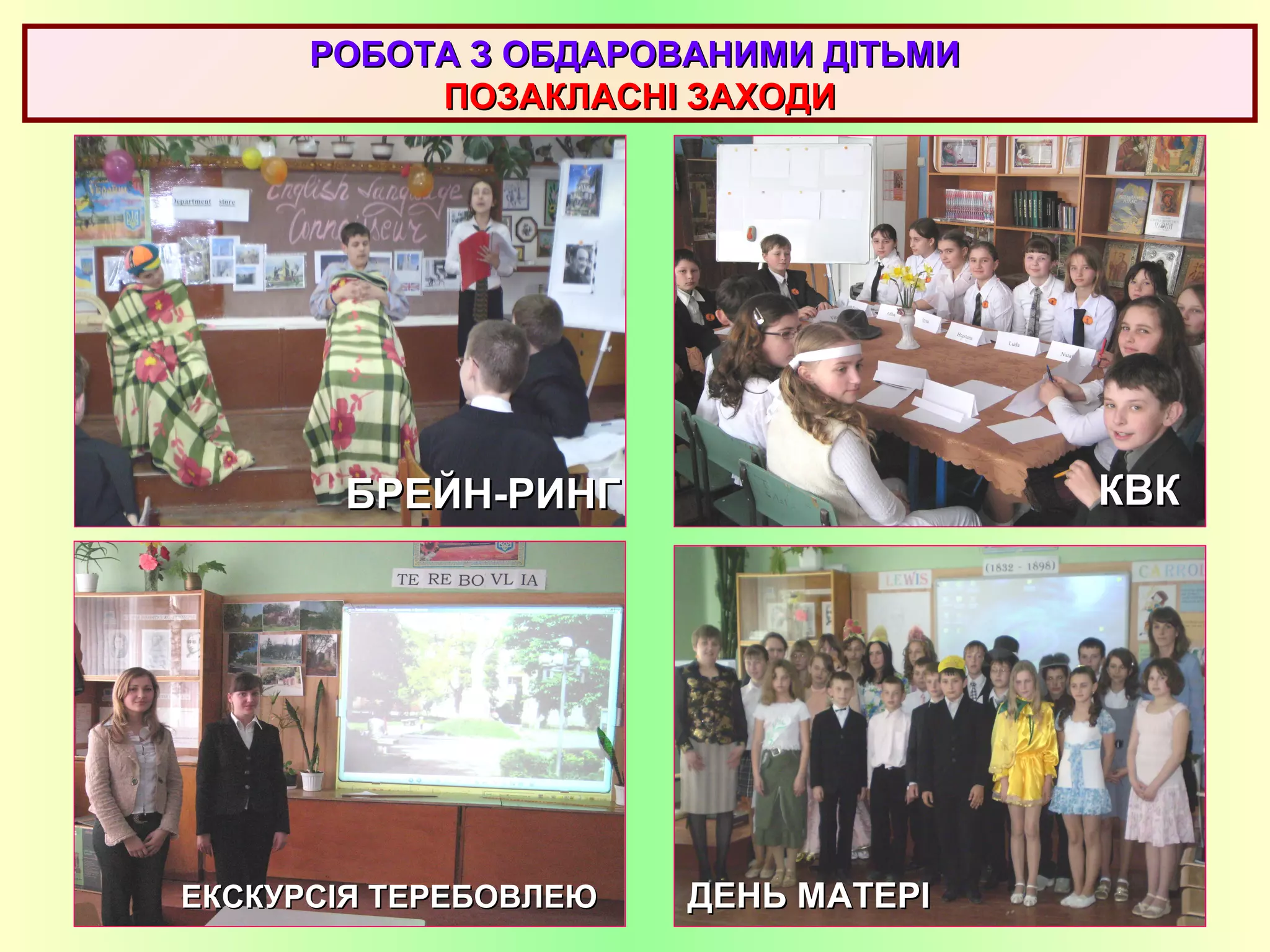 РОБОТА З ОБДАРОВАНИМИ ДІТЬМИРОБОТА З ОБДАРОВАНИМИ ДІТЬМИ
ПОЗАКЛАСНІ ЗАХОДИПОЗАКЛАСНІ ЗАХОДИ
ЕКСКУРСІЯ ТЕРЕБОВЛЕЮЕКСКУРСІЯ ТЕРЕБОВЛЕЮ
КВККВКБРЕЙН-РИНГБРЕЙН-РИНГ
ДЕНЬ МАТЕРІДЕНЬ МАТЕРІ
 