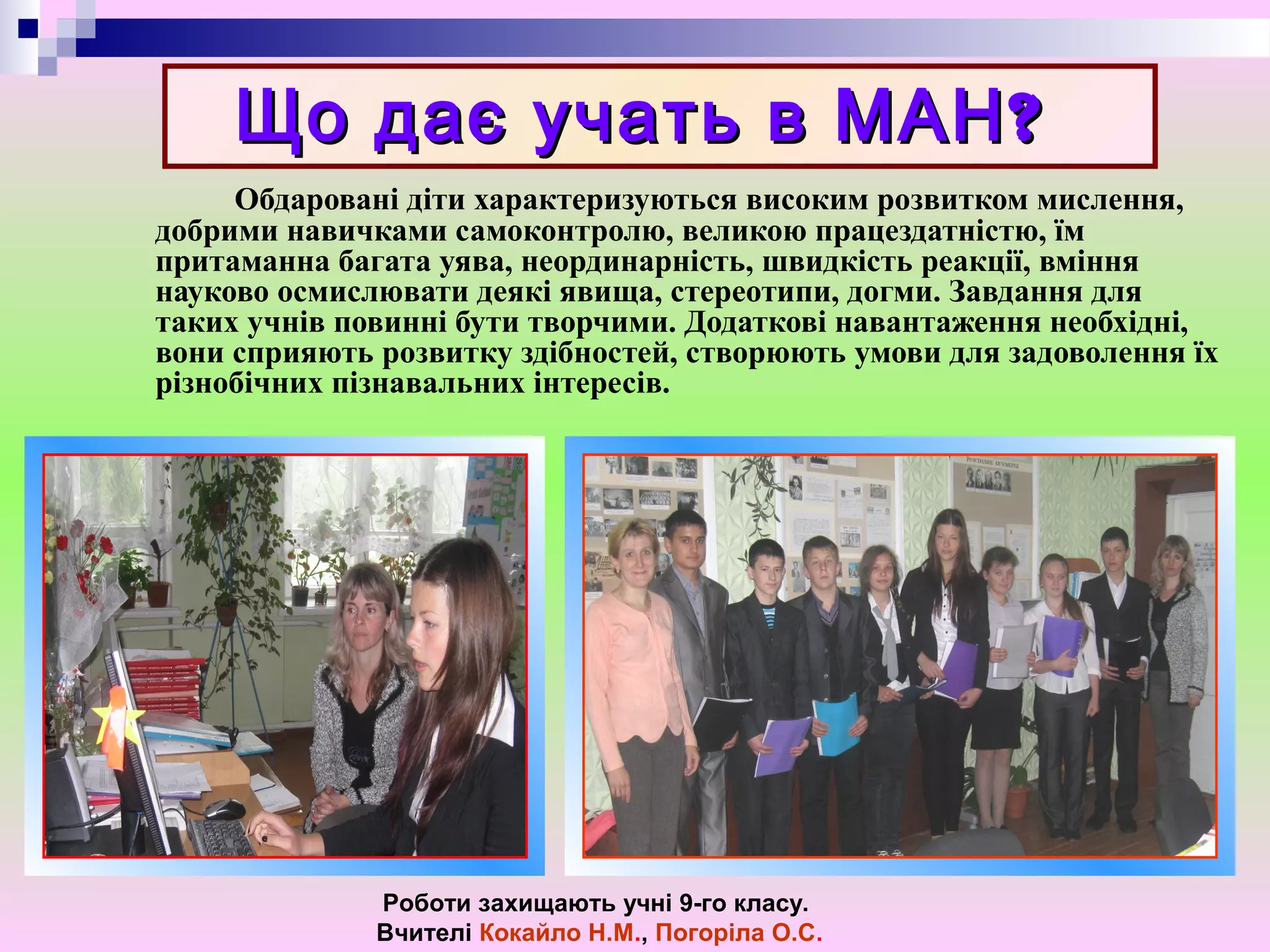 ?Що дає учать в МАН?Що дає учать в МАН
Обдаровані діти характеризуються високим розвитком мислення,
добрими навичками самоконтролю, великою працездатністю, їм
притаманна багата уява, неординарність, швидкість реакції, вміння
науково осмислювати деякі явища, стереотипи, догми. Завдання для
таких учнів повинні бути творчими. Додаткові навантаження необхідні,
вони сприяють розвитку здібностей, створюють умови для задоволення їх
різнобічних пізнавальних інтересів.
Роботи захищають учні 9-го класу.
Вчителі Кокайло Н.М., Погоріла О.С.
 