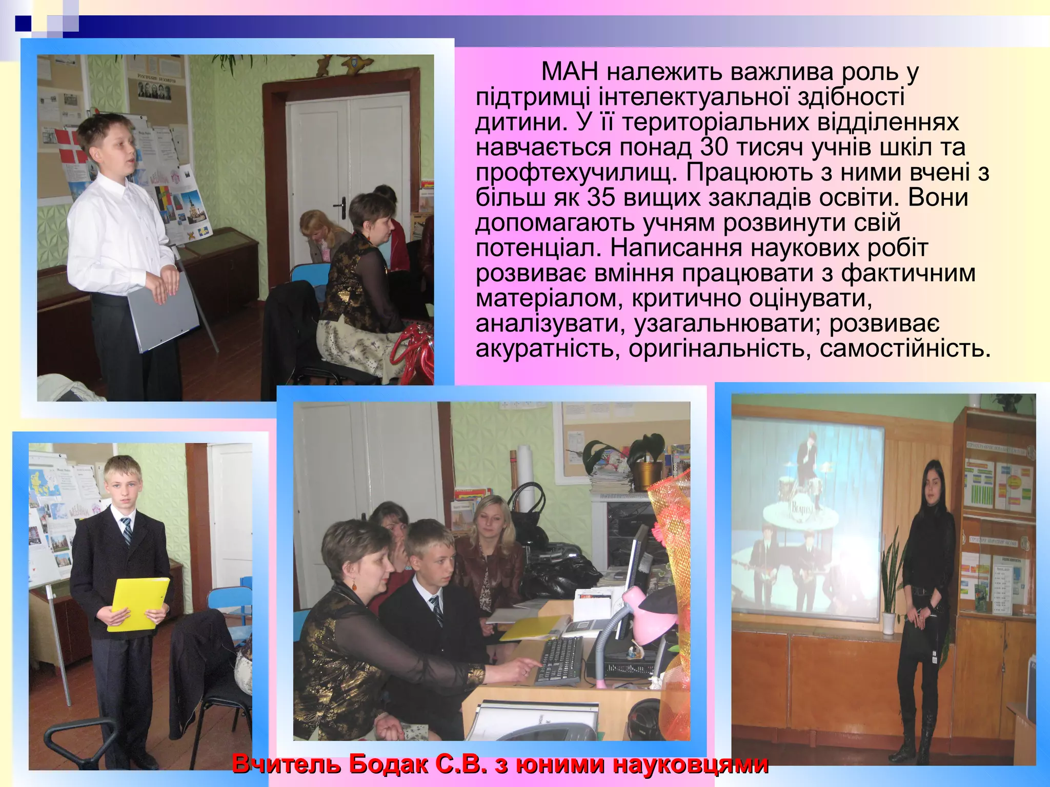 МАН належить важлива роль у
підтримці інтелектуальної здібності
дитини. У її територіальних відділеннях
навчається понад 30 тисяч учнів шкіл та
профтехучилищ. Працюють з ними вчені з
більш як 35 вищих закладів освіти. Вони
допомагають учням розвинути свій
потенціал. Написання наукових робіт
розвиває вміння працювати з фактичним
матеріалом, критично оцінувати,
аналізувати, узагальнювати; розвиває
акуратність, оригінальність, самостійність.
Вчитель Бодак С.В. з юними науковцямиВчитель Бодак С.В. з юними науковцями
 