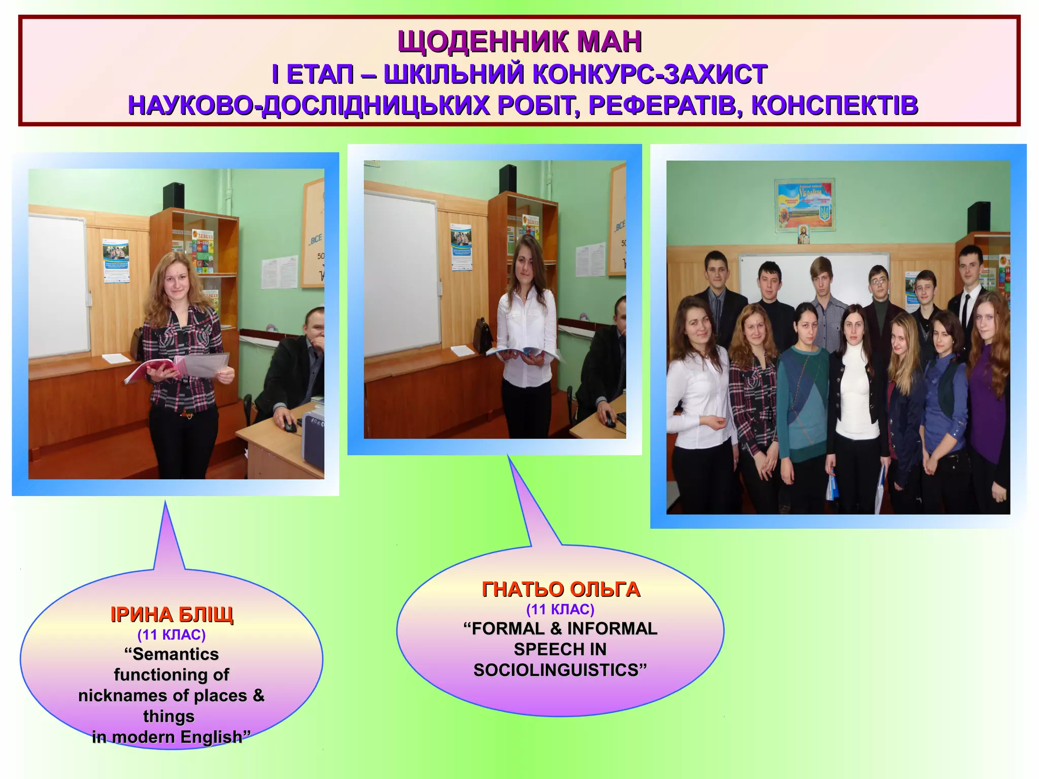 ІРИНА БЛІЩІРИНА БЛІЩ
(11 КЛАС)
““SemanticSemanticss
functioning offunctioning of
nicknames of places &nicknames of places &
thingsthings
in modern English”in modern English”
ЩОДЕННИК МАНЩОДЕННИК МАН
II ЕТАП – ШКІЛЬНИЙ КОНКУРС-ЗАХИСТЕТАП – ШКІЛЬНИЙ КОНКУРС-ЗАХИСТ
НАУКОВО-ДОСЛІДНИЦЬКИХ РОБІТ, РЕФЕРАТІВ, КОНСПЕКТІВНАУКОВО-ДОСЛІДНИЦЬКИХ РОБІТ, РЕФЕРАТІВ, КОНСПЕКТІВ
ГНАТЬО ОЛЬГАГНАТЬО ОЛЬГА
(11 КЛАС)
““FORMAL & INFORMALFORMAL & INFORMAL
SPEECH INSPEECH IN
SOCIOLINGUISTICS”SOCIOLINGUISTICS”
 