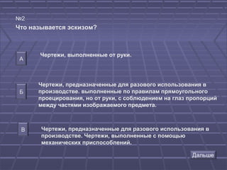 №2
Что называется эскизом?



      Чертежи, выполненные от руки.
 А



      Чертежи, предназначенные для разового использования в
 Б    производстве. выполненные по правилам прямоугольного
      проецирования, но от руки, с соблюдением на глаз пропорций
      между частями изображаемого предмета.



 В     Чертежи, предназначенные для разового использования в
       производстве. Чертежи, выполненные с помощью
       механических приспособлений.
 