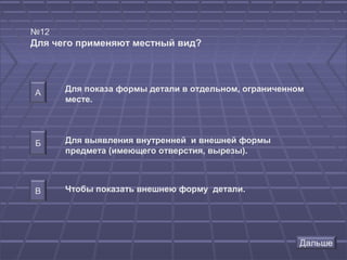 №12
Для чего применяют местный вид?




А     Для показа формы детали в отдельном, ограниченном
      месте.




Б     Для выявления внутренней и внешней формы
      предмета (имеющего отверстия, вырезы).



В     Чтобы показать внешнею форму детали.
 