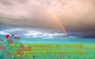 荷蘭人聽了，露出蒙娜麗莎的微笑，說了一句中式的英語：荷蘭人聽了，露出蒙娜麗莎的微笑，說了一句中式的英語：
「「 You Chinese,live poor,died richYou Chinese,live poor,died rich ！」！」
有沒有一語驚醒夢中人的感覺？你看我們有多少人就是這樣有沒有一語驚醒夢中人的感覺？你看我們有多少人就是這樣
「活得窮，死得富！」。「活得窮，死得富！」。
 
