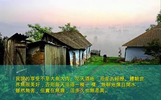 我說的享受不是大魚大肉、花天酒地，而是去經歷、體驗世我說的享受不是大魚大肉、花天酒地，而是去經歷、體驗世
界無限美好，否則每天活得一模一 樣，無聊地像白開水，界無限美好，否則每天活得一模一 樣，無聊地像白開水，
雖然無害，但實在無趣，活多久也無差異。雖然無害，但實在無趣，活多久也無差異。
 