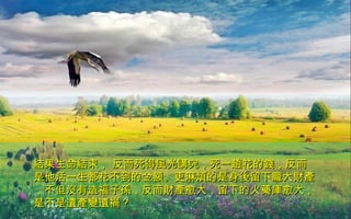 結果生命結束， 反而死得風光講究，死一趟花的錢，反而結果生命結束， 反而死得風光講究，死一趟花的錢，反而
是他活一生都花不到的金額。更麻煩的是身後留下龐大財產是他活一生都花不到的金額。更麻煩的是身後留下龐大財產
，不但沒有造福子孫，反而財產愈大，留下的火藥庫愈大，，不但沒有造福子孫，反而財產愈大，留下的火藥庫愈大，
是不是遺產變遺禍？是不是遺產變遺禍？
 