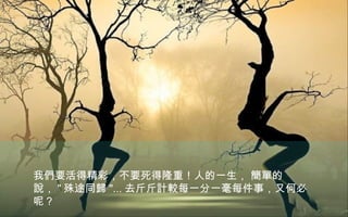 我們要活得精彩，不要死得隆重！人的一生， 簡單的
說， " 殊途同歸 "... 去斤斤計較每一分一毫每件事，又何必
呢？
 