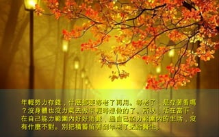年輕努力存錢，什麼都要等老了再用。等老了，是存著看嗎年輕努力存錢，什麼都要等老了再用。等老了，是存著看嗎
？沒身體也沒力氣去做年輕時想做的了。所以，活在當下，？沒身體也沒力氣去做年輕時想做的了。所以，活在當下，
在自己能力範圍內好好消費，過自己能力範圍內的生活，沒在自己能力範圍內好好消費，過自己能力範圍內的生活，沒
有什麼不對。別把積蓄留著到年老了送給醫生。有什麼不對。別把積蓄留著到年老了送給醫生。
 