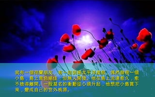 我有一個荷蘭朋友，有一回到南太平洋渡假，偶然發現一個我有一個荷蘭朋友，有一回到南太平洋渡假，偶然發現一個
小島，島上景色絕佳，但無人開發。他在島上流連愈久，愈小島，島上景色絕佳，但無人開發。他在島上流連愈久，愈
不捨得離開。一股莫名的衝動從心頭升起，他想把小島買下不捨得離開。一股莫名的衝動從心頭升起，他想把小島買下
來，變成自己的世外桃源。來，變成自己的世外桃源。
 