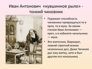 Иван Антонович «кувшинное рыло» -
тонкий чиновник
• Поражает способность
чиновника превращаться то в
орла, то в муху. За своим
столом Иван Антонович —
орел, а в кабинете начальника
— муха.
• Это взяточник, бюрократ,
ловкий стряпчий всяких
незаконных дел. Даже Чичиков
дал ему взятку, хотя и был
другом его начальника.
 