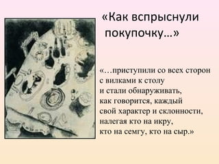 «Как вспрыснули
покупочку…»
«…приступили со всех сторон
с вилками к столу
и стали обнаруживать,
как говорится, каждый
свой характер и склонности,
налегая кто на икру,
кто на семгу, кто на сыр.»
 