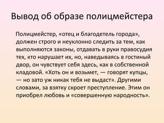 Вывод об образе полицмейстера
Полицмейстер, «отец и благодетель города»,
должен строго и неуклонно следить за тем, как
выполняются законы, отдавать в руки правосудия
тех, кто нарушает их, но, наведываясь в гостиный
двор, он чувствует себя здесь, как в собственной
кладовой. «Хоть он и возьмет, — говорят купцы,
— но зато уж никак тебя не выдаст». Другими
словами, за взятку скроет преступление. Этим он
приобрел любовь и «совершенную народность».
 