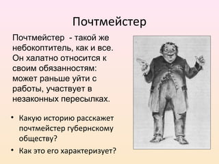 Почтмейстер
• Какую историю расскажет
почтмейстер губернскому
обществу?
• Как это его характеризует?
Почтмейстер - такой же
небокоптитель, как и все.
Он халатно относится к
своим обязанностям:
может раньше уйти с
работы, участвует в
незаконных пересылках.
 