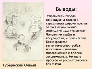 Губернский Олимп
Выводы:
Управители города
единодушны только в
стремлении широко пожить
за счет «сумм нежно
любимого ими отечества».
Чиновники грабят и
государство, и просителей.
Казнокрадство,
взяточничество, грабеж
населения – явления
повседневные и вполне
закономерные. Ни одна
просьба не рассматривается
без взятки.
 