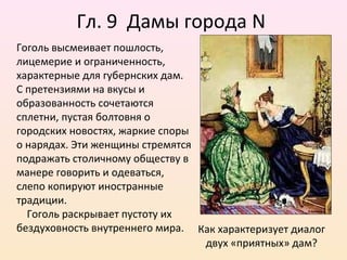 Гл. 9 Дамы города N
Гоголь высмеивает пошлость,
лицемерие и ограниченность,
характерные для губернских дам.
С претензиями на вкусы и
образованность сочетаются
сплетни, пустая болтовня о
городских новостях, жаркие споры
о нарядах. Эти женщины стремятся
подражать столичному обществу в
манере говорить и одеваться,
слепо копируют иностранные
традиции.
Гоголь раскрывает пустоту их
бездуховность внутреннего мира. Как характеризует диалог
двух «приятных» дам?
 