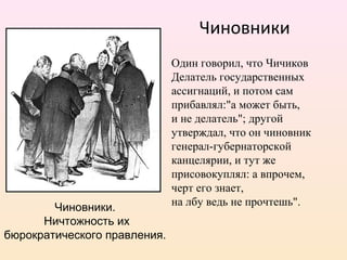 Один говорил, что Чичиков
Делатель государственных
ассигнаций, и потом сам
прибавлял:"а может быть,
и не делатель"; другой
утверждал, что он чиновник
генерал-губернаторской
канцелярии, и тут же
присовокуплял: а впрочем,
черт его знает,
на лбу ведь не прочтешь".
Чиновники
Чиновники.
Ничтожность их
бюрократического правления.
 