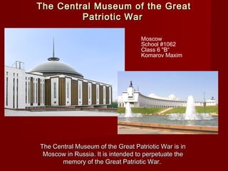 The Central Museum of the GreatThe Central Museum of the Great
Patriotic WarPatriotic War
The Central Museum of the Great Patriotic War is inThe Central Museum of the Great Patriotic War is in
Moscow in Russia. It is intended to perpetuate theMoscow in Russia. It is intended to perpetuate the
memory of the Great Patriotic War.memory of the Great Patriotic War.
Moscow
School #1062
Class 6 "B“
Komarov Maxim
 