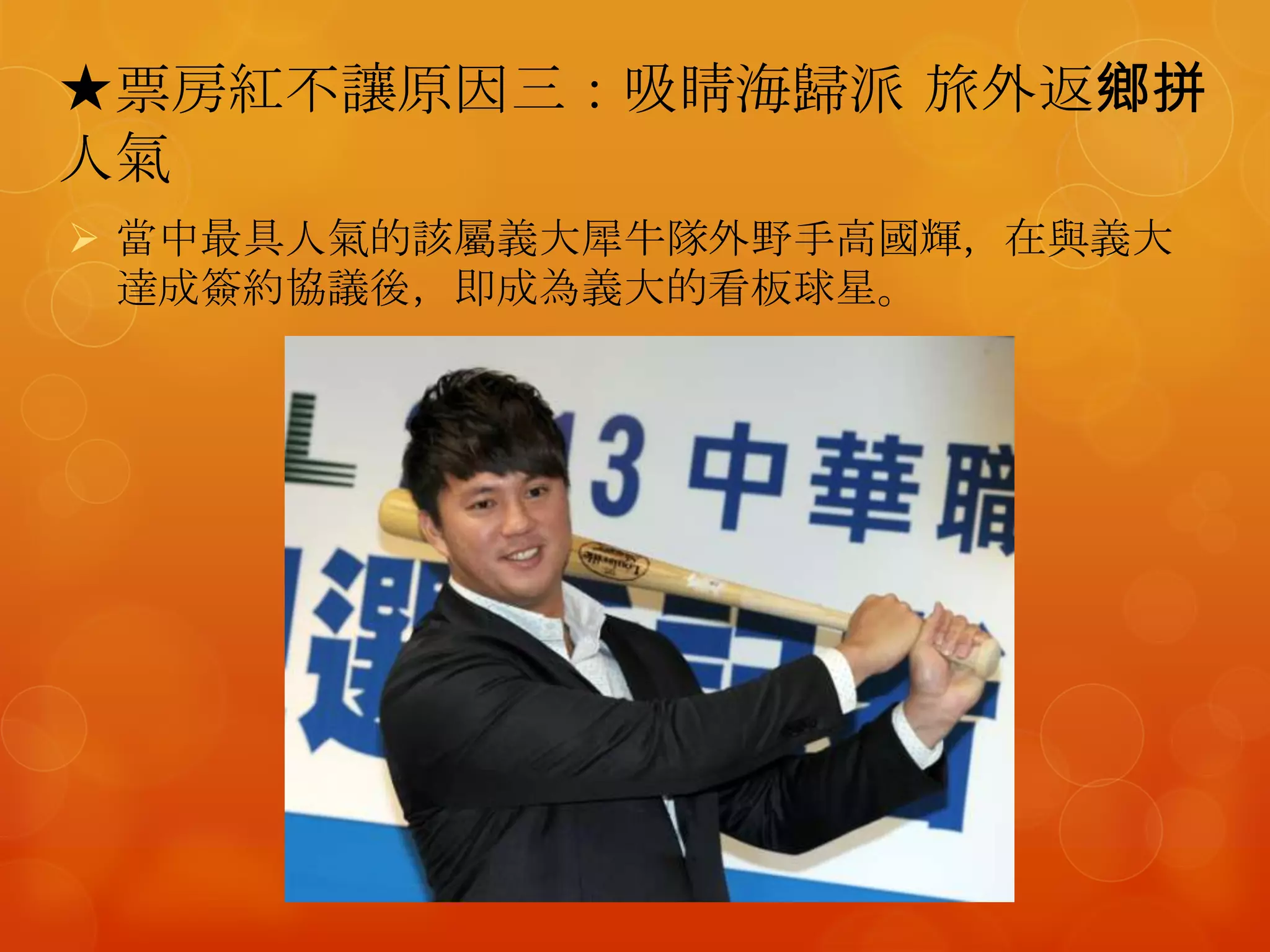 ★票房紅不讓原因三：吸睛海歸派 旅外返鄉拼
人氣
 當中最具人氣的該屬義大犀牛隊外野手高國輝，在與義大
  達成簽約協議後，即成為義大的看板球星。
 