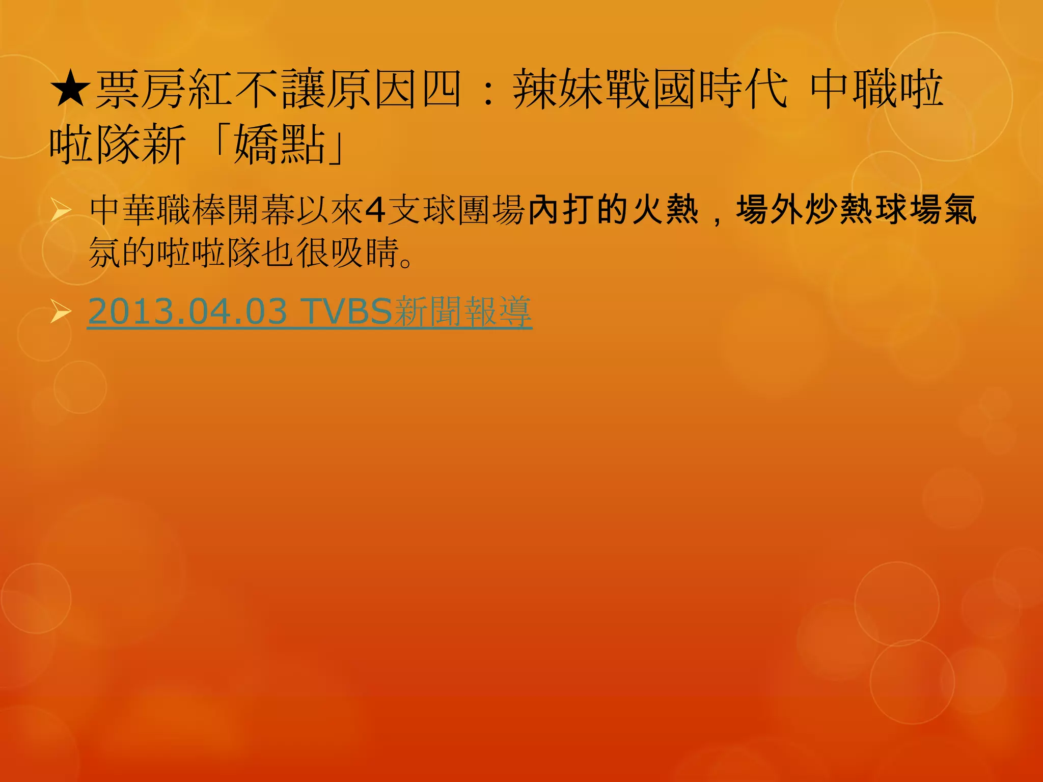 ★票房紅不讓原因四：辣妹戰國時代 中職啦
啦隊新「嬌點」
 中華職棒開幕以來4支球團場內打的火熱，場外炒熱球場氣
  氛的啦啦隊也很吸睛。
 2013.04.03 TVBS新聞報導
 