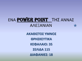 ENA power point TH΢ ΑΝΝΑ΢
ΑΛΕΞΑΝΙΑΝ
ΑΚΑΘΙ΢ΣΟ΢ ΤΜΝΟ΢
ΘΡΗ΢ΚΕΤΣΙΚΑ
ΚΕΦΑΛΑΙΟ: 35
΢ΕΛΙΔΑ 115
ΔΙΑΦΑΝΙΕ΢: 18
 