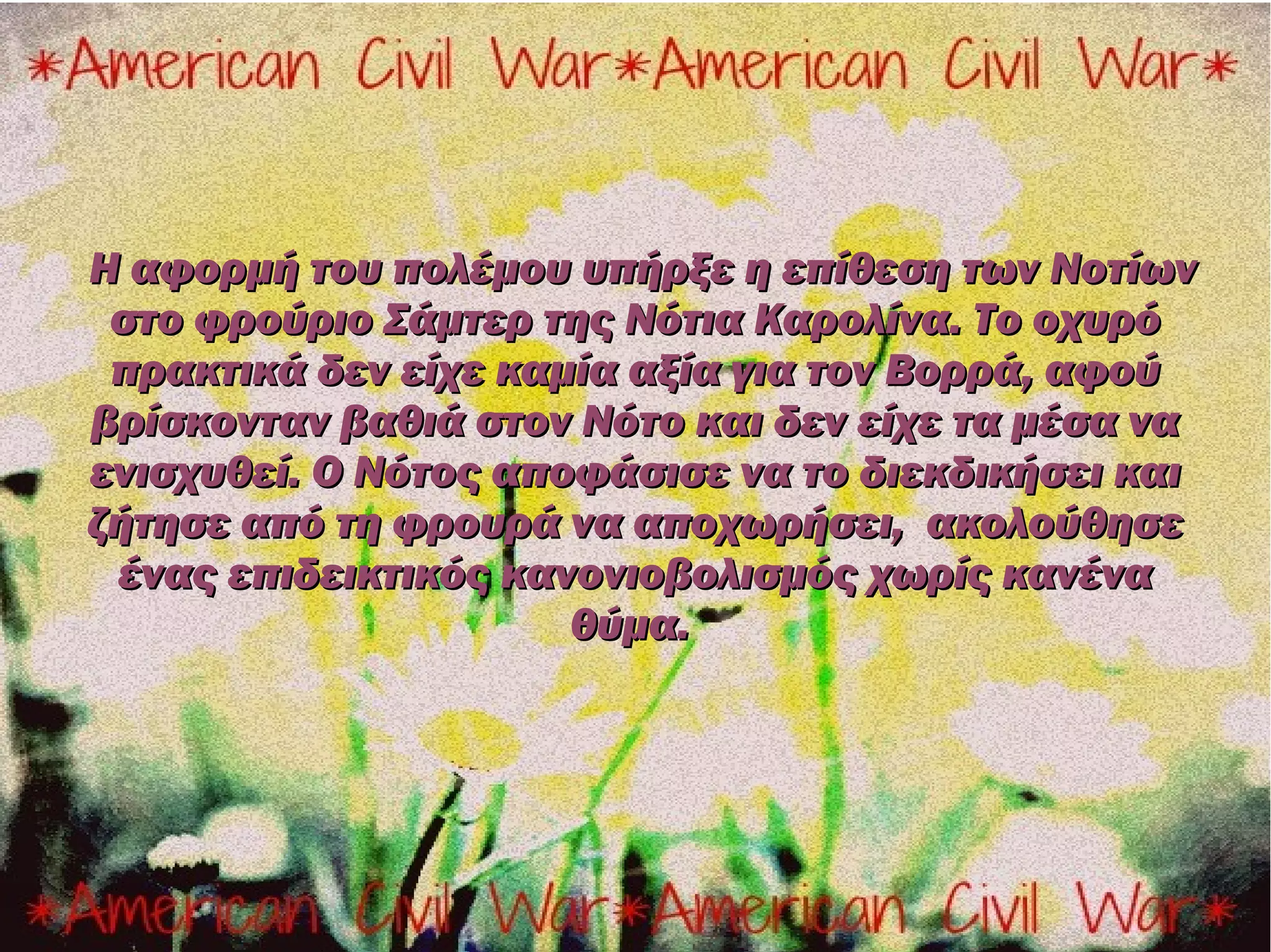 Η αφορμή του πολέμου υπήρξε η επίθεση των Νοτίων
 στο φρούριο Σάμτερ της Νότια Καρολίνα. Το οχυρό
 πρακτικά δεν είχε καμία αξία για τον Βορρά, αφού
βρίσκονταν βαθιά στον Νότο και δεν είχε τα μέσα να
ενισχυθεί. Ο Νότος αποφάσισε να το διεκδικήσει και
ζήτησε από τη φρουρά να αποχωρήσει, ακολούθησε
 ένας επιδεικτικός κανονιοβολισμός χωρίς κανένα
                      θύμα.
 