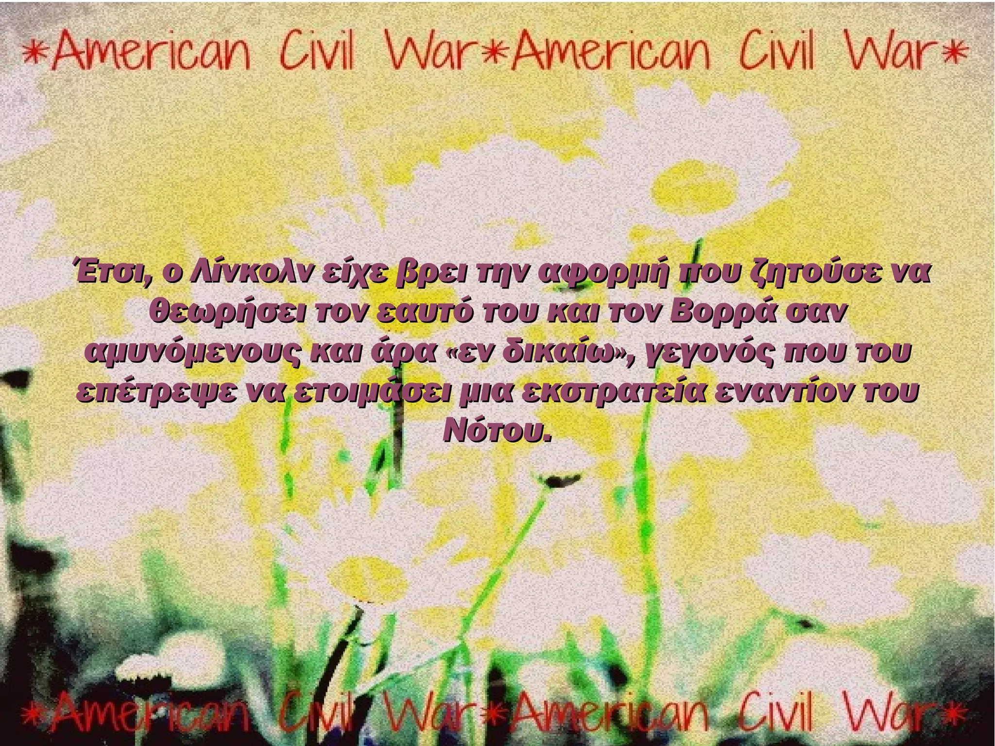 Έτσι, ο Λίνκολν είχε βρει την αφορμή που ζητούσε να
    θεωρήσει τον εαυτό του και τον Βορρά σαν
αμυνόμενους και άρα «εν δικαίω», γεγονός που του
επέτρεψε να ετοιμάσει μια εκστρατεία εναντίον του
                       Νότου.
 