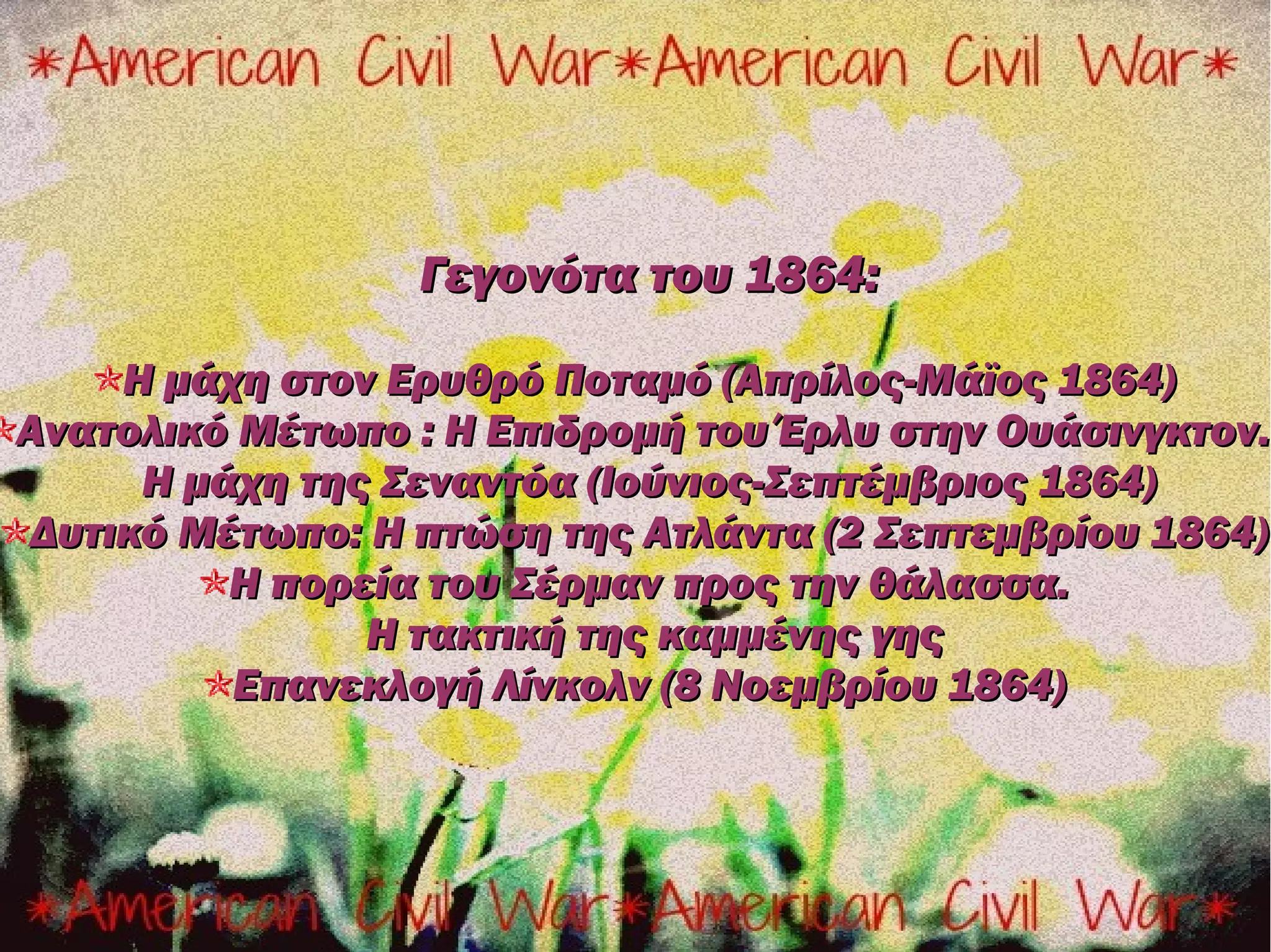 Γεγονότα του 1864:

    Η μάχη στον Ερυθρό Ποταμό (Απρίλος-Μάϊος 1864)
Ανατολικό Μέτωπο : Η Επιδρομή του Έρλυ στην Ουάσινγκτον.
     Η μάχη της Σεναντόα (Ιούνιος-Σεπτέμβριος 1864)
Δυτικό Μέτωπο: Η πτώση της Ατλάντα (2 Σεπτεμβρίου 1864)
         Η πορεία του Σέρμαν προς την θάλασσα.
               Η τακτική της καμμένης γης
         Επανεκλογή Λίνκολν (8 Νοεμβρίου 1864)
 