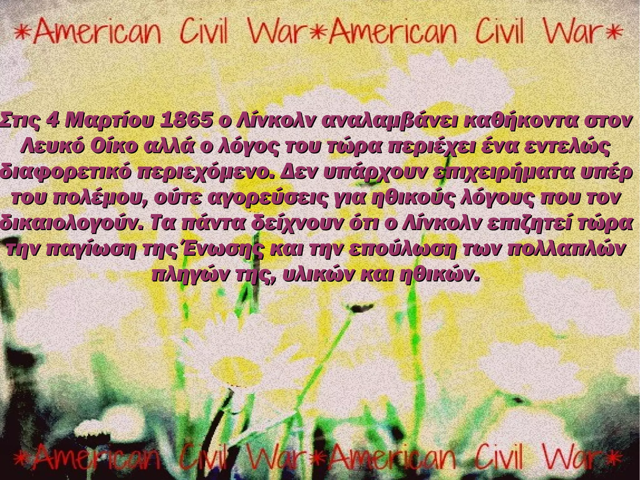 Στις 4 Μαρτίου 1865 ο Λίνκολν αναλαμβάνει καθήκοντα στον
   Λευκό Οίκο αλλά ο λόγος του τώρα περιέχει ένα εντελώς
διαφορετικό περιεχόμενο. Δεν υπάρχουν επιχειρήματα υπέρ
  του πολέμου, ούτε αγορεύσεις για ηθικούς λόγους που τον
δικαιολογούν. Τα πάντα δείχνουν ότι ο Λίνκολν επιζητεί τώρα
 την παγίωση της Ένωσης και την επούλωση των πολλαπλών
               πληγών της, υλικών και ηθικών.
 