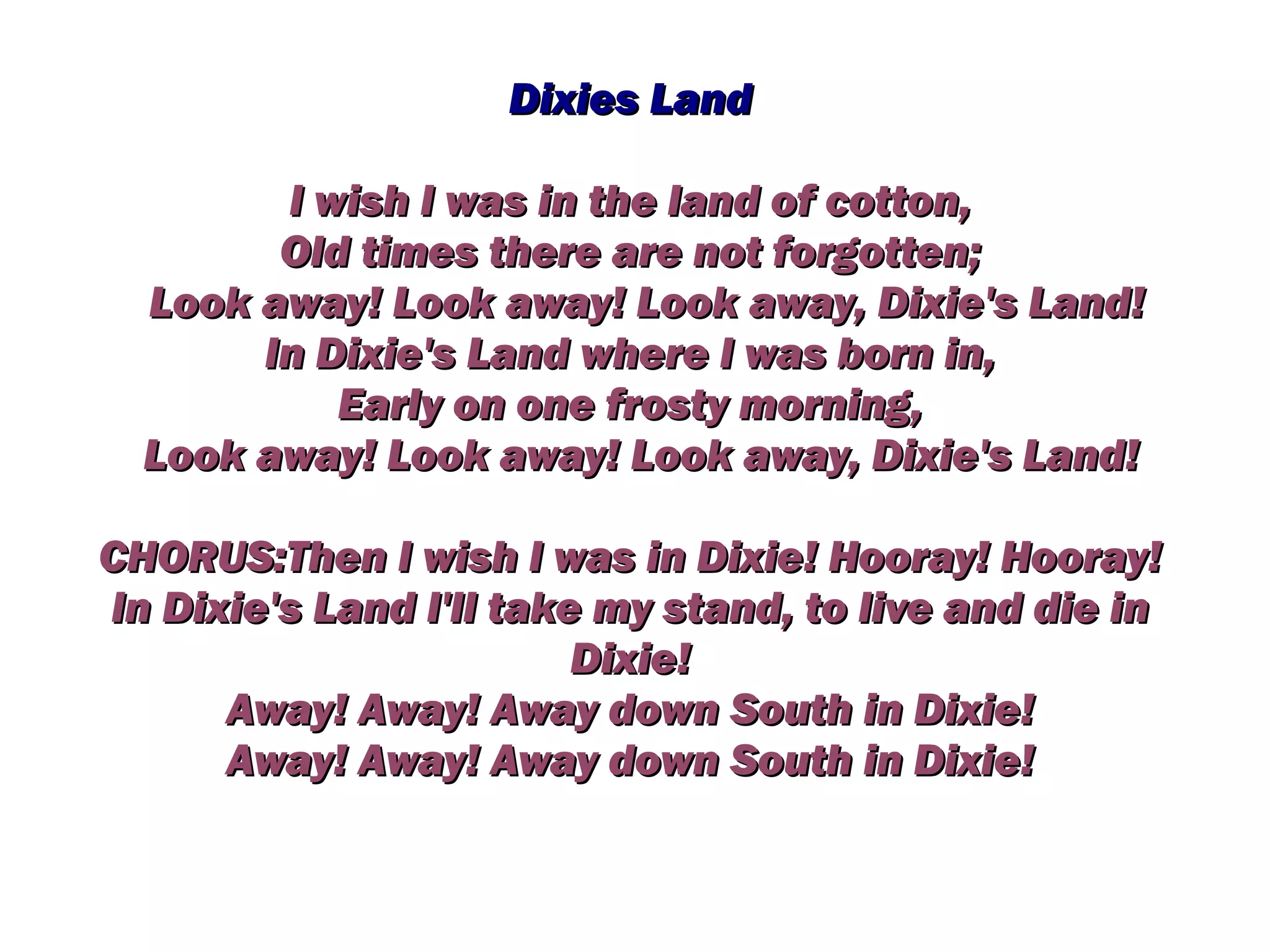 Dixies Land

        I wish I was in the land of cotton,
        Old times there are not forgotten;
  Look away! Look away! Look away, Dixie's Land!
       In Dixie's Land where I was born in,
           Early on one frosty morning,
  Look away! Look away! Look away, Dixie's Land!

CHORUS:Then I wish I was in Dixie! Hooray! Hooray!
In Dixie's Land I'll take my stand, to live and die in
                         Dixie!
      Away! Away! Away down South in Dixie!
      Away! Away! Away down South in Dixie!
 
