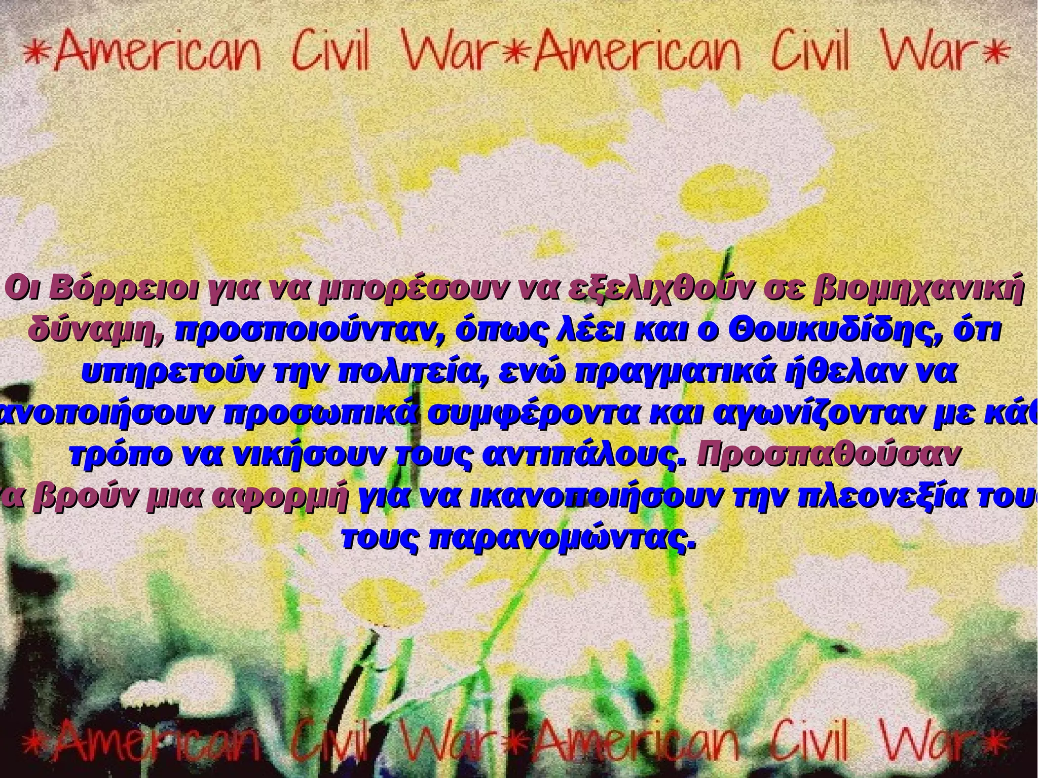 Οι Βόρρειοι για να μπορέσουν να εξελιχθούν σε βιομηχανική
  δύναμη, προσποιούνταν, όπως λέει και ο Θουκυδίδης, ότι
      υπηρετούν την πολιτεία, ενώ πραγματικά ήθελαν να
ανοποιήσουν προσωπικά συμφέροντα και αγωνίζονταν με κάθ
     τρόπο να νικήσουν τους αντιπάλους. Προσπαθούσαν
να βρούν μια αφορμή για να ικανοποιήσουν την πλεονεξία τους
                     τους παρανομώντας.
 