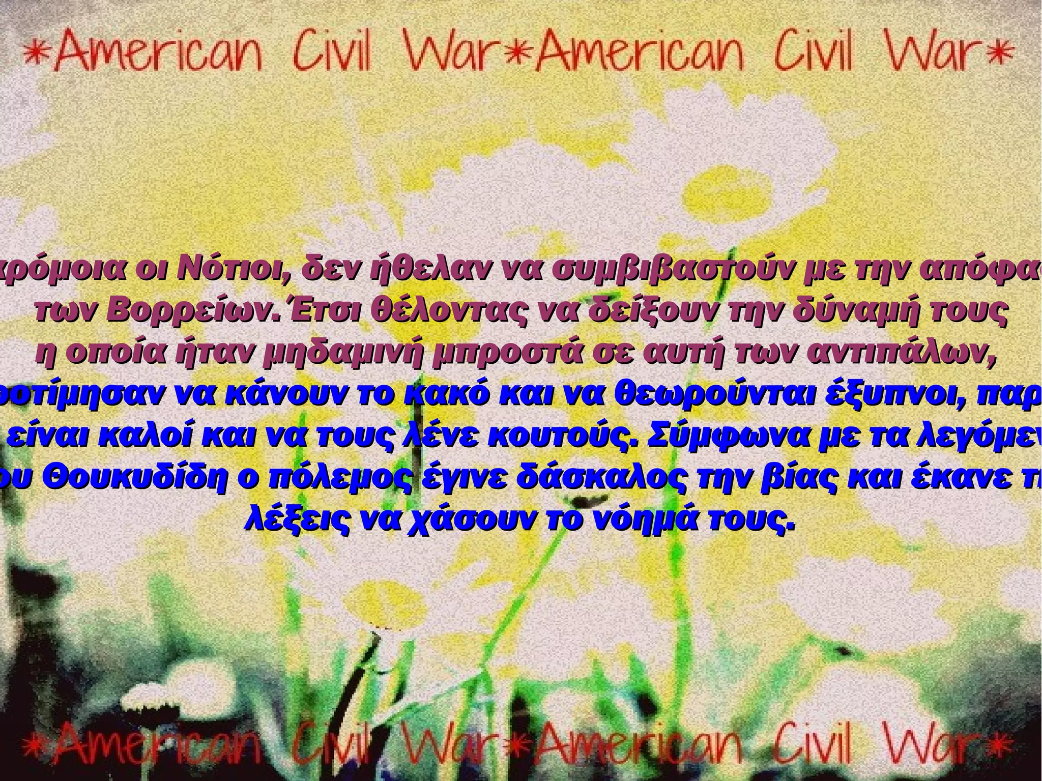 αρόμοια οι Νότιοι, δεν ήθελαν να συμβιβαστούν με την απόφασ
   των Βορρείων. Έτσι θέλοντας να δείξουν την δύναμή τους
   η οποία ήταν μηδαμινή μπροστά σε αυτή των αντιπάλων,
ροτίμησαν να κάνουν το κακό και να θεωρούνται έξυπνοι, παρ
 είναι καλοί και να τους λένε κουτούς. Σύμφωνα με τα λεγόμεν
ου Θουκυδίδη ο πόλεμος έγινε δάσκαλος την βίας και έκανε τι
               λέξεις να χάσουν το νόημά τους.
 