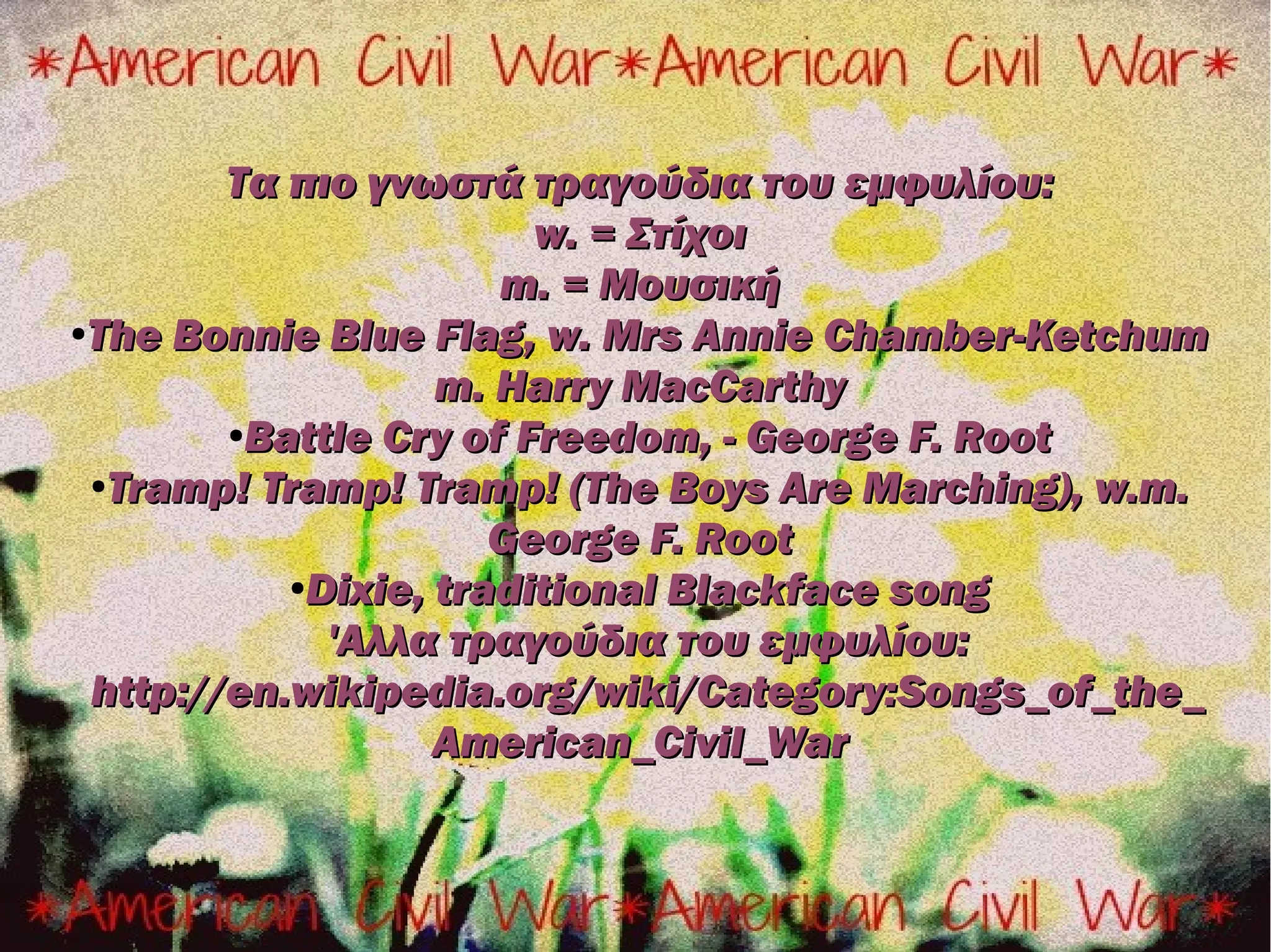 Τα πιο γνωστά τραγούδια του εμφυλίου:
                        w. = Στίχοι
                      m. = Μουσική
●The Bonnie Blue Flag, w. Mrs Annie Chamber-Ketchum


                   m. Harry MacCarthy
        ●Battle Cry of Freedom, - George F. Root

 ●Tramp! Tramp! Tramp! (The Boys Are Marching), w.m.

                      George F. Root
           ●Dixie, traditional Blackface song


             'Αλλα τραγούδια του εμφυλίου:
 http://en.wikipedia.org/wiki/Category:Songs_of_the_
                   American_Civil_War
 