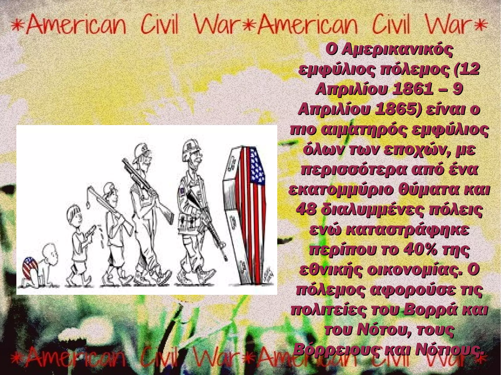 Ο Αμερικανικός
 εμφύλιος πόλεμος (12
    Απριλίου 1861 – 9
 Απριλίου 1865) είναι ο
πιο αιματηρός εμφύλιος
  όλων των εποχών, με
  περισσότερα από ένα
εκατομμύριο θύματα και
 48 διαλυμμένες πόλεις
   ενώ καταστράφηκε
   περίπου το 40% της
  εθνικής οικονομίας. Ο
 πόλεμος αφορούσε τις
πολιτείες του Βορρά και
     του Νότου, τους
 Βόρρειους και Νότιους.
 