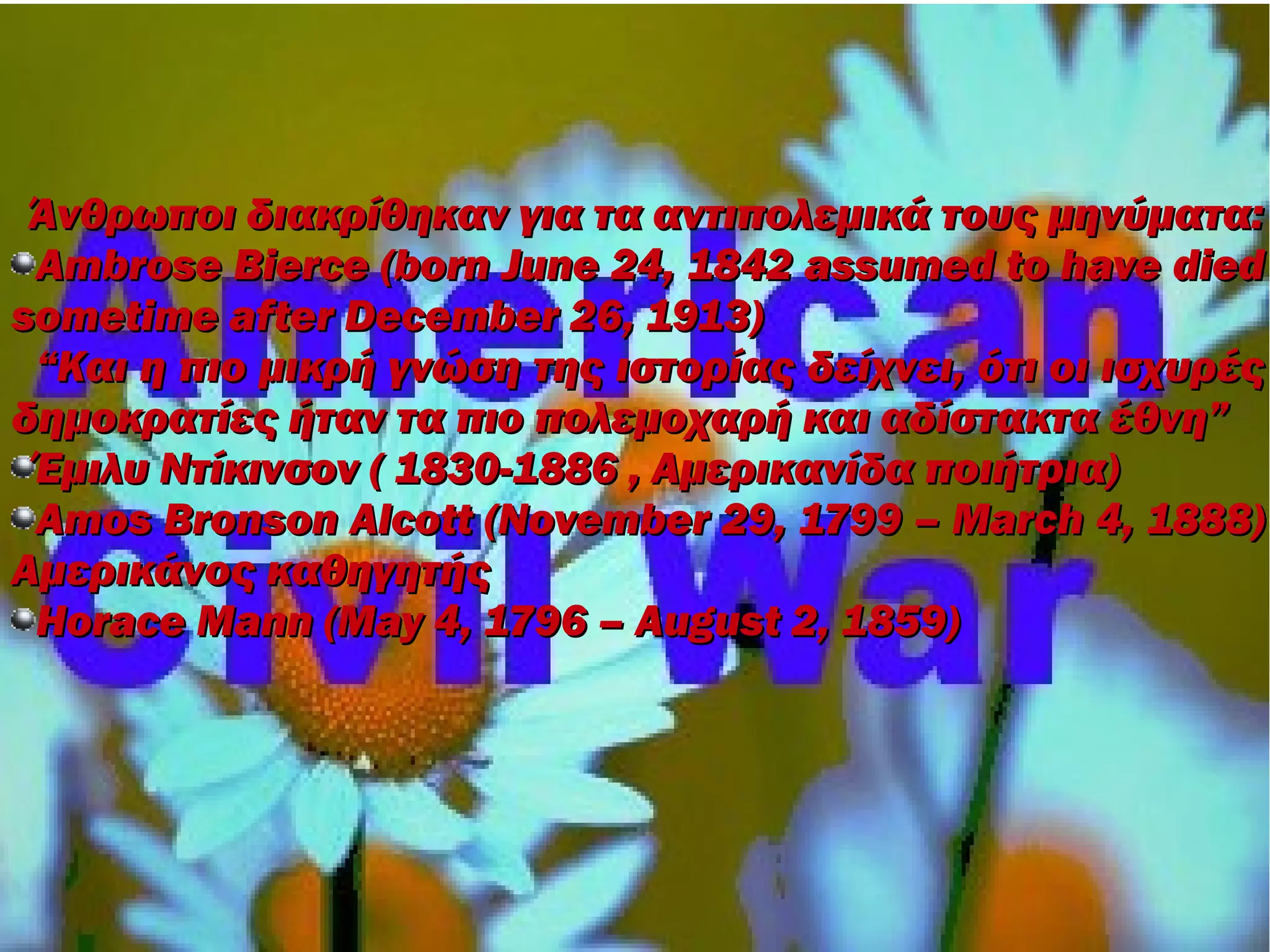 Άνθρωποι διακρίθηκαν για τα αντιπολεμικά τους μηνύματα:
 Ambrose Bierce (born June 24, 1842 assumed to have died
sometime after December 26, 1913)
 “Και η πιο μικρή γνώση της ιστορίας δείχνει, ότι οι ισχυρές
δημοκρατίες ήταν τα πιο πολεμοχαρή και αδίστακτα έθνη”
 Έμιλυ Ντίκινσον ( 1830-1886 , Αμερικανίδα ποιήτρια)
 Amos Bronson Alcott (November 29, 1799 – March 4, 1888)
Αμερικάνος καθηγητής
 Horace Mann (May 4, 1796 – August 2, 1859)
 