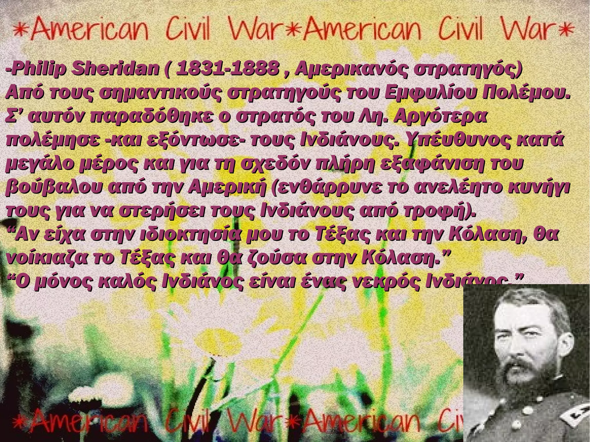 -Philip Sheridan ( 1831-1888 , Αμερικανός στρατηγός)
Από τους σημαντικούς στρατηγούς του Εμφυλίου Πολέμου.
Σ’ αυτόν παραδόθηκε ο στρατός του Λη. Αργότερα
πολέμησε -και εξόντωσε- τους Ινδιάνους. Υπέυθυνος κατά
μεγάλο μέρος και για τη σχεδόν πλήρη εξαφάνιση του
βούβαλου από την Αμερική (ενθάρρυνε το ανελέητο κυνήγι
τους για να στερήσει τους Ινδιάνους από τροφή).
“Αν είχα στην ιδιοκτησία μου το Τέξας και την Κόλαση, θα
νοίκιαζα το Τέξας και θα ζούσα στην Κόλαση.”
“Ο μόνος καλός Ινδιάνος είναι ένας νεκρός Ινδιάνος.”
 