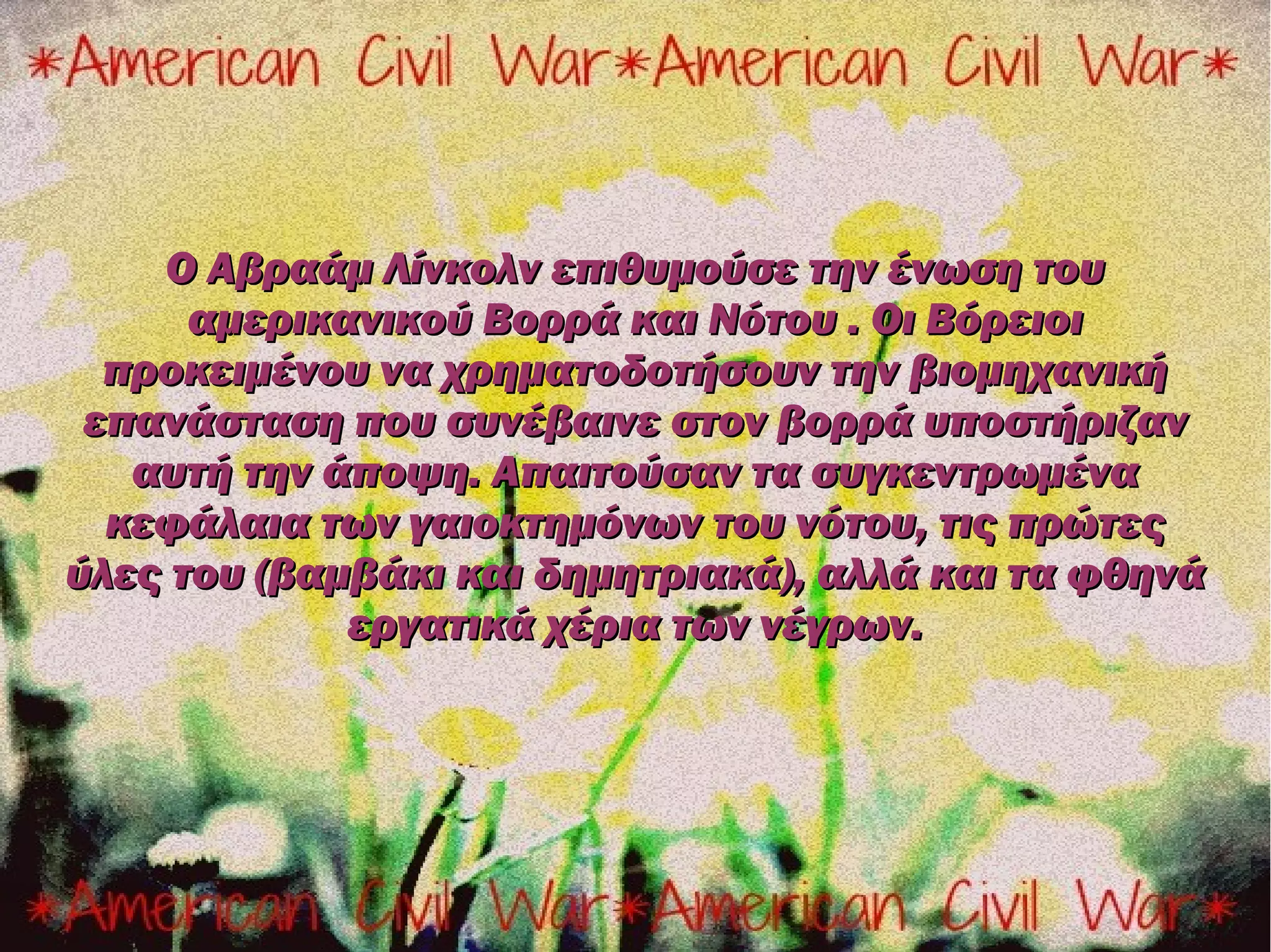 Ο Αβραάμ Λίνκολν επιθυμούσε την ένωση του
      αμερικανικού Βορρά και Νότου . Οι Βόρειοι
  προκειμένου να χρηματοδοτήσουν την βιομηχανική
 επανάσταση που συνέβαινε στον βορρά υποστήριζαν
   αυτή την άποψη. Απαιτούσαν τα συγκεντρωμένα
  κεφάλαια των γαιοκτημόνων του νότου, τις πρώτες
ύλες του (βαμβάκι και δημητριακά), αλλά και τα φθηνά
             εργατικά χέρια των νέγρων.
 