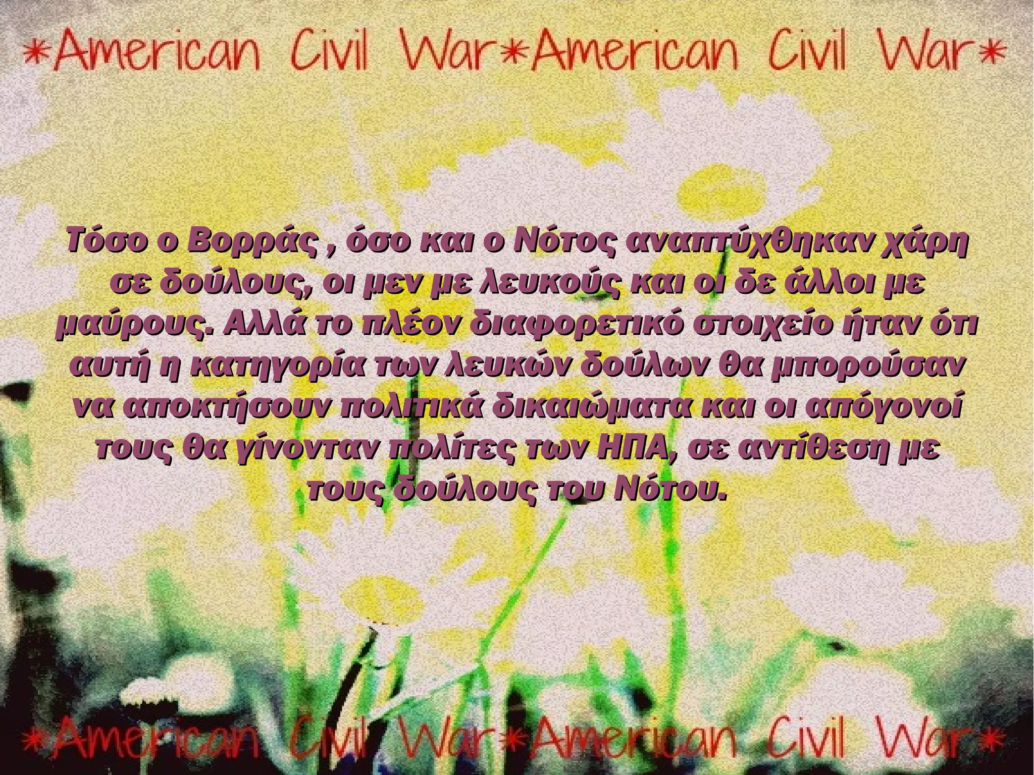 Τόσο ο Βορράς , όσο και ο Νότος αναπτύχθηκαν χάρη
   σε δούλους, οι μεν με λευκούς και οι δε άλλοι με
μαύρους. Αλλά το πλέον διαφορετικό στοιχείο ήταν ότι
 αυτή η κατηγορία των λευκών δούλων θα μπορούσαν
 να αποκτήσουν πολιτικά δικαιώματα και οι απόγονοί
  τους θα γίνονταν πολίτες των ΗΠΑ, σε αντίθεση με
              τους δούλους του Νότου.
 