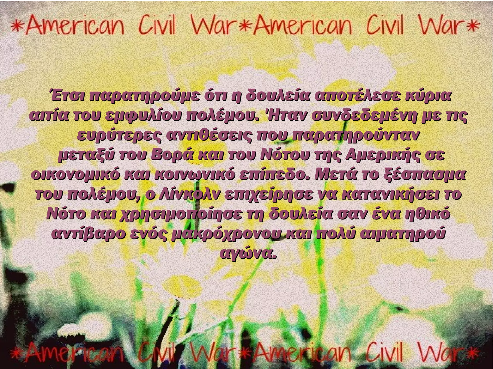 Έτσι παρατηρούμε ότι η δουλεία αποτέλεσε κύρια
αιτία του εμφυλίου πολέμου. 'Ηταν συνδεδεμένη με τις
       ευρύτερες αντιθέσεις που παρατηρούνταν
    μεταξύ του Βορά και του Νότου της Αμερικής σε
οικονομικό και κοινωνικό επίπεδο. Μετά το ξέσπασμα
 του πολέμου, ο Λίνκολν επιχείρησε να κατανικήσει το
  Νότο και χρησιμοποίησε τη δουλεία σαν ένα ηθικό
   αντίβαρο ενός μακρόχρονου και πολύ αιματηρού
                       αγώνα.
 
