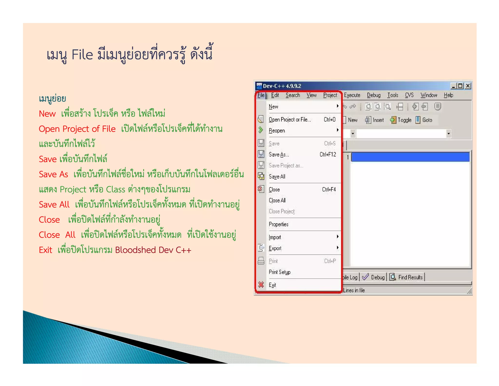 เมนู File มีเมนูย่อยทีควรรู้ ดังนี้
                        ่

เมนูยอย
     ่
New เพือสร้าง โปรเจ็ค หรือ ไฟล์ใหม่
            ่
Open Project of File เปิดไฟล์หรือโปรเจ็คทีได้ทางาน
                                          ่ ํ
และบันทึกไฟล์ไว้
Save เพือบันทึกไฟล์
          ่
Save As เพือบันทึกไฟล์ชอใหม่ หรือเก็บบันทึกในโฟลเดอร์อน
                ่          ื่                             ื่
แสดง Project หรือ Class ต่างๆของโปรแกรม
Save All เพือบันทึกไฟล์หรือโปรเจ็คทังหมด ทีเ่ ปิดทํางานอยู่
                  ่                 ้
Close เพือปิดไฟล์ทกาลังทํางานอยู่
              ่       ี่ ํ
Close All เพือปิดไฟล์หรือโปรเจ็คทังหมด ทีเ่ ปิดใช้งานอยู่
                    ่             ้
Exit เพือปิดโปรแกรม Bloodshed Dev C++
        ่
 