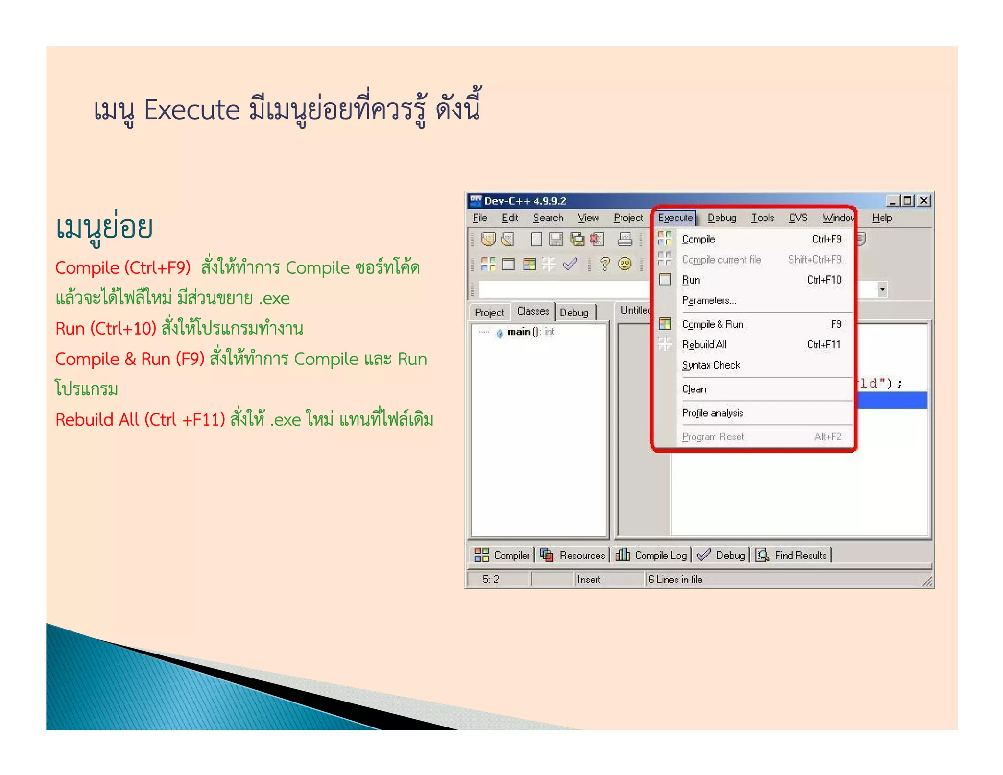 เมนู Execute มีเมนูยอยทีควรรู้ ดังนี้
                         ่ ่

เมนูยอย
     ่
Compile (Ctrl+F9) สังให้ทาการ Compile ซอร์ทโค้ด
           Ctrl+F9 ่ ํ
แล้วจะได้ไฟลืใหม่ มีสวนขยาย .exe
                     ่
Run (Ctrl+10) สังให้โปรแกรมทํางาน
     (Ctrl+10) ่
           10
Compile & Run (F9) สังให้ทาการ Compile และ Run
                  (F ่ ํ
โปรแกรม
Rebuild All (Ctrl +F11) สังให้ .exe ใหม่ แทนทีไฟล์เดิม
                   +F11) ่
                       11                     ่
 