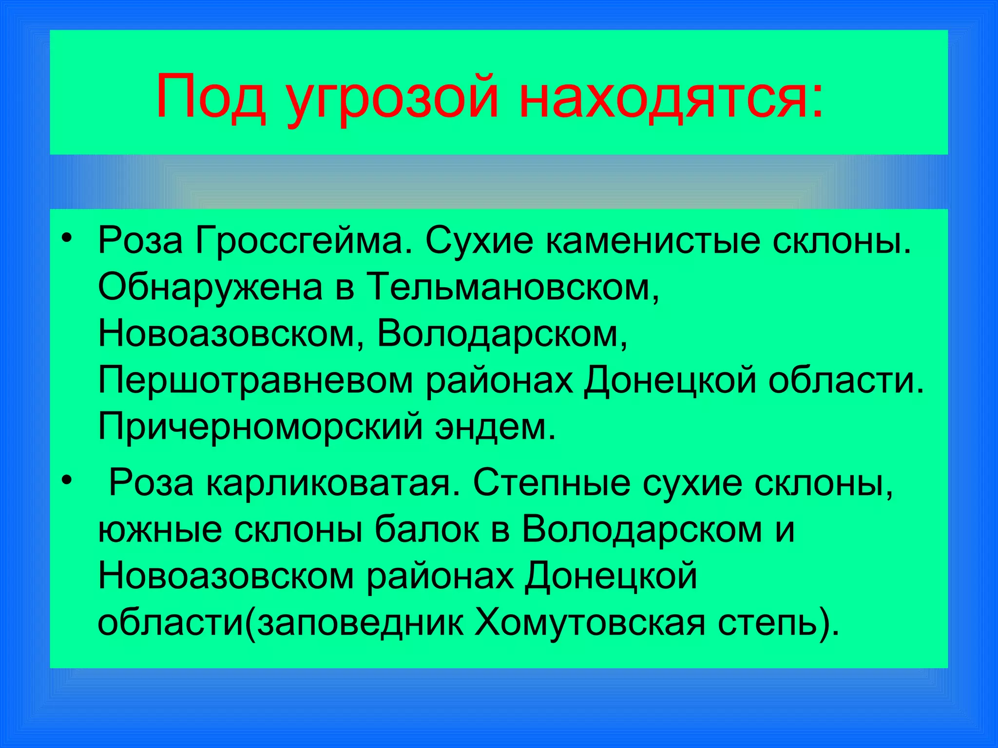 Под угрозой находятся:

• Роза Гроссгейма. Сухие каменистые склоны.
  Обнаружена в Тельмановском,
  Новоазовском, Володарском,
  Першотравневом районах Донецкой области.
  Причерноморский эндем.
• Роза карликоватая. Степные сухие склоны,
  южные склоны балок в Володарском и
  Новоазовском районах Донецкой
  области(заповедник Хомутовская степь).
 