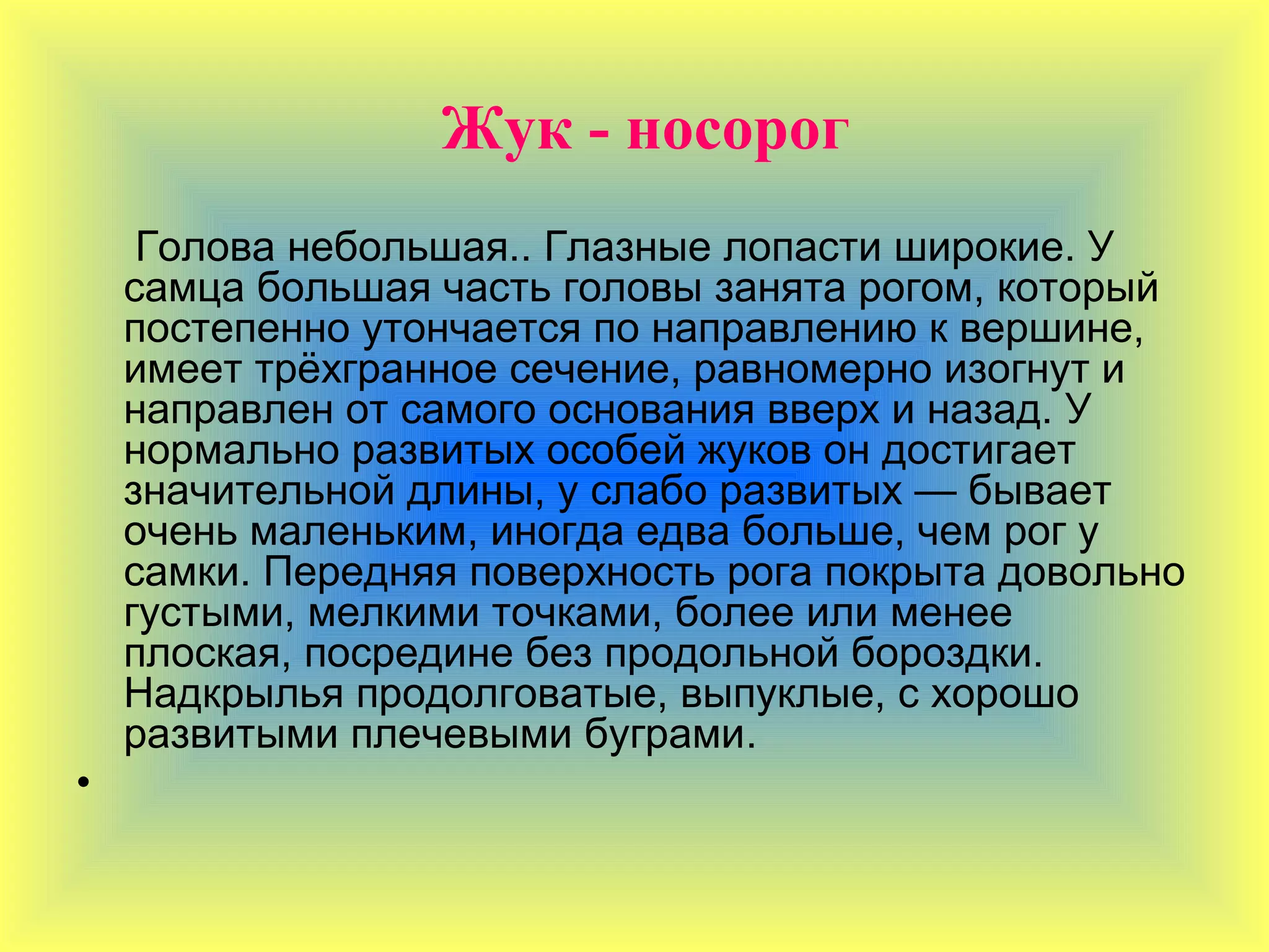 Жук - носорог
     Голова небольшая.. Глазные лопасти широкие. У
    самца большая часть головы занята рогом, который
    постепенно утончается по направлению к вершине,
    имеет трёхгранное сечение, равномерно изогнут и
    направлен от самого основания вверх и назад. У
    нормально развитых особей жуков он достигает
    значительной длины, у слабо развитых — бывает
    очень маленьким, иногда едва больше, чем рог у
    самки. Передняя поверхность рога покрыта довольно
    густыми, мелкими точками, более или менее
    плоская, посредине без продольной бороздки.
    Надкрылья продолговатые, выпуклые, с хорошо
    развитыми плечевыми буграми.
•
 