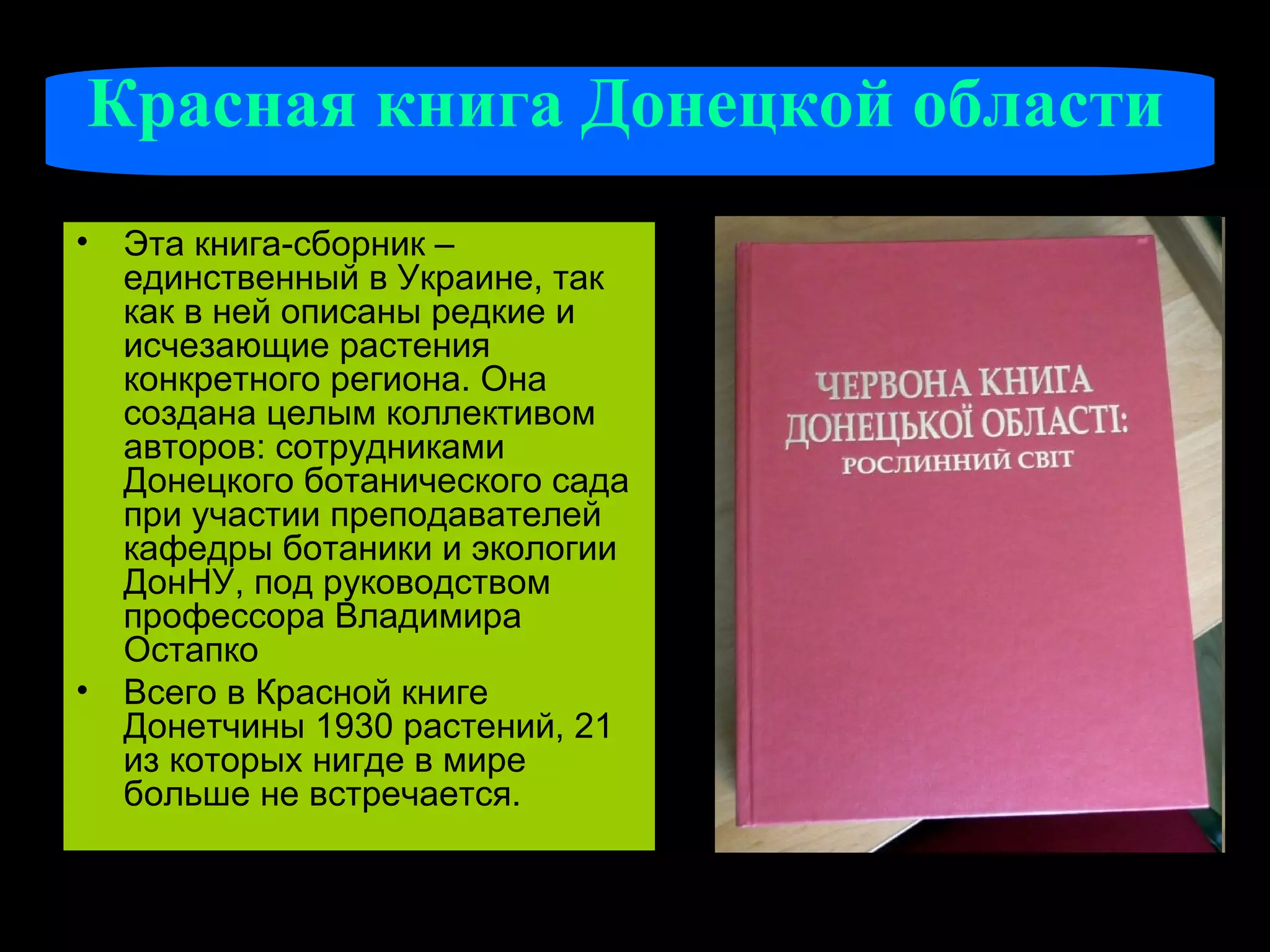 Красная книга Донецкой области
• Эта книга-сборник –
  единственный в Украине, так
  как в ней описаны редкие и
  исчезающие растения
  конкретного региона. Она
  создана целым коллективом
  авторов: сотрудниками
  Донецкого ботанического сада
  при участии преподавателей
  кафедры ботаники и экологии
  ДонНУ, под руководством
  профессора Владимира
  Остапко
• Всего в Красной книге
  Донетчины 1930 растений, 21
  из которых нигде в мире
  больше не встречается.
 