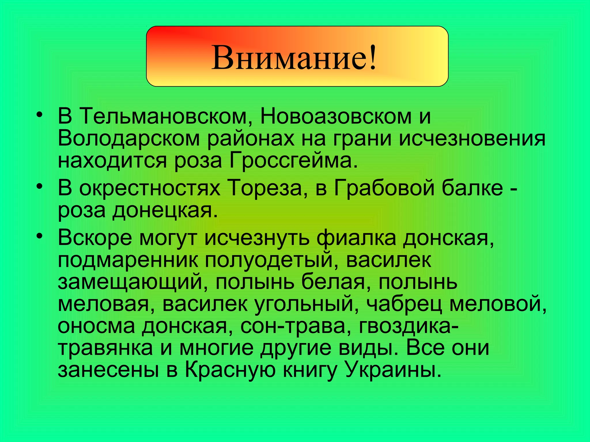 Внимание!
• В Тельмановском, Новоазовском и
  Володарском районах на грани исчезновения
  находится роза Гроссгейма.
• В окрестностях Тореза, в Грабовой балке -
  роза донецкая.
• Вскоре могут исчезнуть фиалка донская,
  подмаренник полуодетый, василек
  замещающий, полынь белая, полынь
  меловая, василек угольный, чабрец меловой,
  оносма донская, сон-трава, гвоздика-
  травянка и многие другие виды. Все они
  занесены в Красную книгу Украины.
 