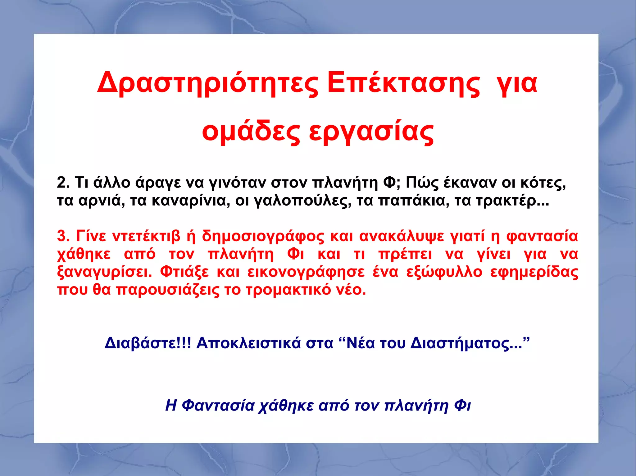 Δραστηριότητες Επέκτασης για
                  ομάδες εργασίας
2. Τι άλλο άραγε να γινόταν στον πλανήτη Φ; Πώς έκαναν οι κότες,
τα αρνιά, τα καναρίνια, οι γαλοπούλες, τα παπάκια, τα τρακτέρ...

3. Γίνε ντετέκτιβ ή δημοσιογράφος και ανακάλυψε γιατί η φαντασία
χάθηκε από τον πλανήτη Φι και τι πρέπει να γίνει για να
ξαναγυρίσει. Φτιάξε και εικονογράφησε ένα εξώφυλλο εφημερίδας
που θα παρουσιάζεις το τρομακτικό νέο.


      Διαβάστε!!! Αποκλειστικά στα “Νέα του Διαστήματος...”


             Η Φαντασία χάθηκε από τον πλανήτη Φι
 