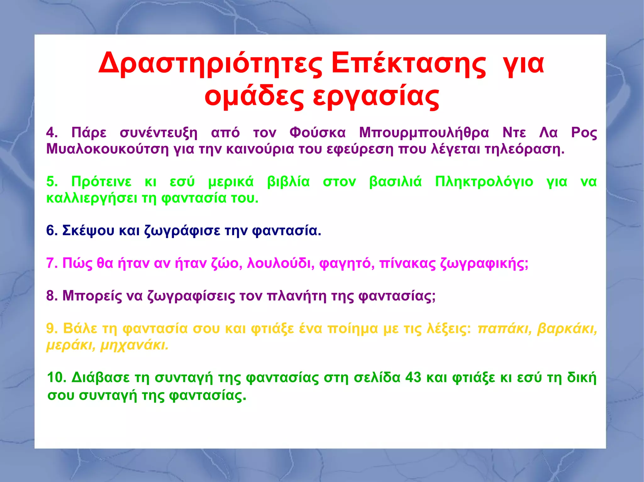 Δραστηριότητες Επέκτασης για
             ομάδες εργασίας
4. Πάρε συνέντευξη από τον Φούσκα Μπουρμπουλήθρα Ντε Λα Ρος
Μυαλοκουκούτση για την καινούρια του εφεύρεση που λέγεται τηλεόραση.

5. Πρότεινε κι εσύ μερικά βιβλία στον βασιλιά Πληκτρολόγιο για να
καλλιεργήσει τη φαντασία του.

6. Σκέψου και ζωγράφισε την φαντασία.

7. Πώς θα ήταν αν ήταν ζώο, λουλούδι, φαγητό, πίνακας ζωγραφικής;

8. Μπορείς να ζωγραφίσεις τον πλανήτη της φαντασίας;

9. Βάλε τη φαντασία σου και φτιάξε ένα ποίημα με τις λέξεις: παπάκι, βαρκάκι,
μεράκι, μηχανάκι.

10. Διάβασε τη συνταγή της φαντασίας στη σελίδα 43 και φτιάξε κι εσύ τη δική
σου συνταγή της φαντασίας.
 