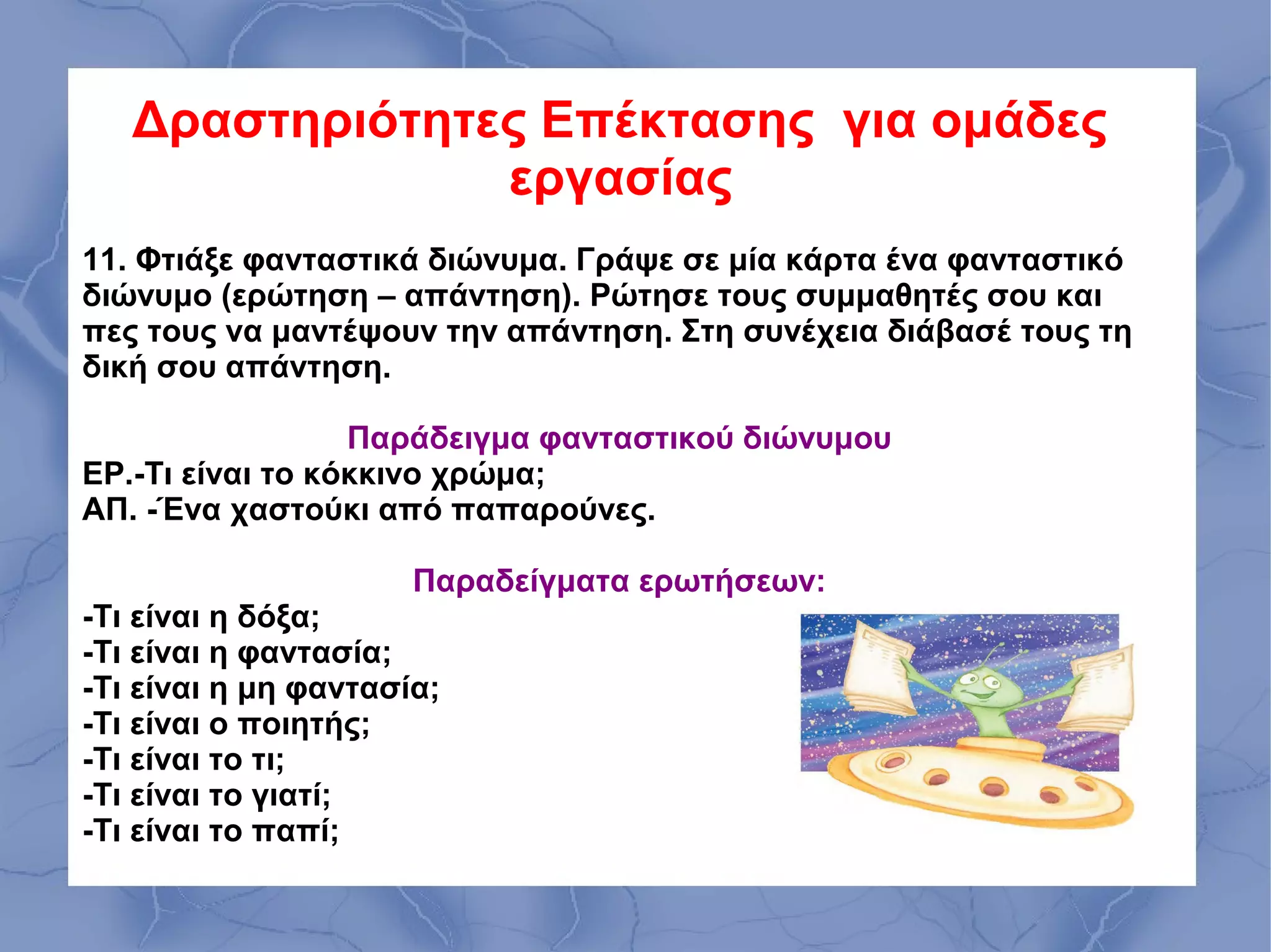 Δραστηριότητες Επέκτασης για ομάδες
                εργασίας
11. Φτιάξε φανταστικά διώνυμα. Γράψε σε μία κάρτα ένα φανταστικό
διώνυμο (ερώτηση – απάντηση). Ρώτησε τους συμμαθητές σου και
πες τους να μαντέψουν την απάντηση. Στη συνέχεια διάβασέ τους τη
δική σου απάντηση.

                  Παράδειγμα φανταστικού διώνυμου
ΕΡ.-Τι είναι το κόκκινο χρώμα;
ΑΠ. -Ένα χαστούκι από παπαρούνες.

                      Παραδείγματα ερωτήσεων:
-Τι είναι η δόξα;
-Τι είναι η φαντασία;
-Τι είναι η μη φαντασία;
-Τι είναι ο ποιητής;
-Τι είναι το τι;
-Τι είναι το γιατί;
-Τι είναι το παπί;
 