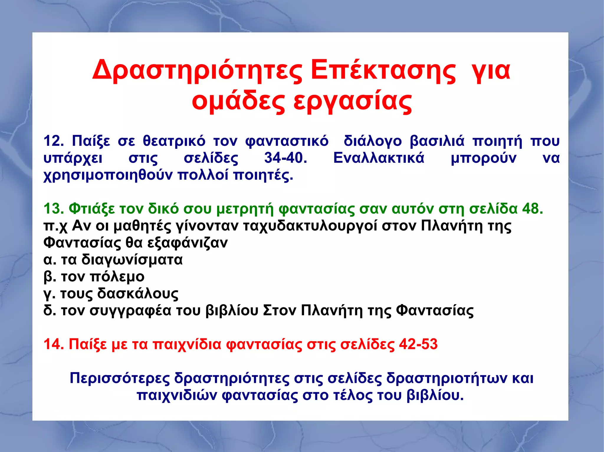 Δραστηριότητες Επέκτασης για
            ομάδες εργασίας
12. Παίξε σε θεατρικό τον φανταστικό διάλογο βασιλιά ποιητή που
υπάρχει    στις   σελίδες   34-40.  Εναλλακτικά   μπορούν    να
χρησιμοποιηθούν πολλοί ποιητές.

13. Φτιάξε τον δικό σου μετρητή φαντασίας σαν αυτόν στη σελίδα 48.
π.χ Αν οι μαθητές γίνονταν ταχυδακτυλουργοί στον Πλανήτη της
Φαντασίας θα εξαφάνιζαν
α. τα διαγωνίσματα
β. τον πόλεμο
γ. τους δασκάλους
δ. τον συγγραφέα του βιβλίου Στον Πλανήτη της Φαντασίας

14. Παίξε με τα παιχνίδια φαντασίας στις σελίδες 42-53

   Περισσότερες δραστηριότητες στις σελίδες δραστηριοτήτων και
           παιχνιδιών φαντασίας στο τέλος του βιβλίου.
 