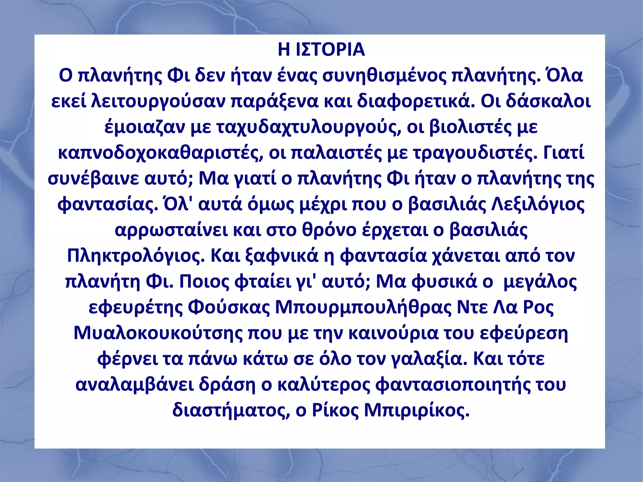 Η ΙΣΤΟΡΙΑ
 Ο πλανήτης Φι δεν ήταν ένας συνηθισμένος πλανήτης. Όλα
εκεί λειτουργούσαν παράξενα και διαφορετικά. Οι δάσκαλοι
      έμοιαζαν με ταχυδαχτυλουργούς, οι βιολιστές με
 καπνοδοχοκαθαριστές, οι παλαιστές με τραγουδιστές. Γιατί
συνέβαινε αυτό; Μα γιατί ο πλανήτης Φι ήταν ο πλανήτης της
 φαντασίας. Όλ' αυτά όμως μέχρι που ο βασιλιάς Λεξιλόγιος
        αρρωσταίνει και στο θρόνο έρχεται ο βασιλιάς
  Πληκτρολόγιος. Και ξαφνικά η φαντασία χάνεται από τον
  πλανήτη Φι. Ποιος φταίει γι' αυτό; Μα φυσικά ο μεγάλος
    εφευρέτης Φούσκας Μπουρμπουλήθρας Ντε Λα Ρος
   Μυαλοκουκούτσης που με την καινούρια του εφεύρεση
      φέρνει τα πάνω κάτω σε όλο τον γαλαξία. Και τότε
   αναλαμβάνει δράση ο καλύτερος φαντασιοποιητής του
              διαστήματος, ο Ρίκος Μπιριρίκος.
 